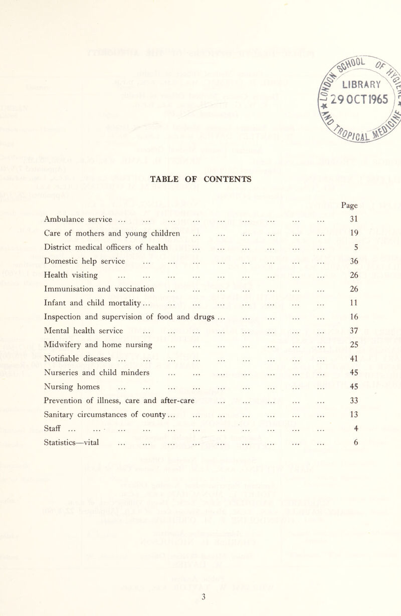 TABLE OF CONTENTS Page Ambulance service ... ... ... ... ... ... ... ... ... 31 Care of mothers and young children ... ... ... ... ... ... 19 District medical officers of health ... ... ... ... ... ... 5 Domestic help service ... ... ... ... ... ... ... ... 36 Health visiting ... ... ... ... ... ... ... ... ... 26 Immunisation and vaccination ... ... ... ... ... ... ... 26 Infant and child mortality... ... ... ... ... ... ... ... 11 Inspection and supervision of food and drugs ... ... ... ... ... 16 Mental health service ... ... ... ... ... ... ... ... 37 Midwifery and home nursing ... ... ... ... ... ... ... 25 Notifiable diseases ... ... ... ... ... ... ... ... ... 41 Nurseries and child minders ... ... ... ... ... ... ... 45 Nursing homes ... ... ... ... ... ... ... ... ... 45 Prevention of illness, care and after-care ... ... ... ... ... 33 Sanitary circumstances of county... ... ... ... ... ... ... 13 Staff ... ... • ... ... ... ... ... ... ... ... ... 4 Statistics—vital ... ... ... ... ... ... ... ... ... 6