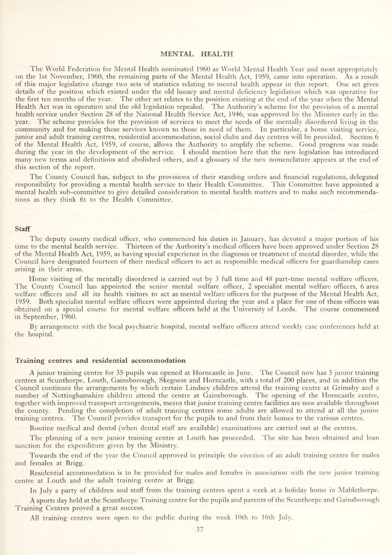 MENTAL HEALTH The World Federation for Mental Health nominated 1960 as World Mental Flealth Year and most appropriately on the 1st November, 1960, the remaining parts of the Mental Health Act, 1959, came into operation. As a result of this major legislative change two sets of statistics relating to mental health appear in this report. One set gives details of the position which existed under the old lunacy and mental deficiency legislation which was operative for the first ten months of the year. The other set relates to the position existing at the end of the year when the Mental Health Act was in operation and the old legislation repealed. The Authority’s scheme for the provision of a mental health service under Section 28 of the National Health Service Act, 1946, was approved by the Minister early in the year. The scheme provides for the provision of services to meet the needs of the mentally disordered living in the community and for making these services known to those in need of them. In particular, a home visiting service, junior and adult training centres, residential accommodation, social clubs and day centres will be provided. Section 6 of the Mental Health Act, 1959, of course, allows the Authority to amplify the scheme. Good progress was made during the year in the development of the service. I should mention here that the new legislation has introduced many new terms and definitions and abolished others, and a glossary of the new nomenclature appears at the end of this section of the report. The County Council has, subject to the provisions of their standing orders and financial regulations, delegated responsibility for providing a mental health service to their Health Committee. This Committee have appointed a mental health sub-committee to give detailed consideration to mental health matters and to make such recommenda¬ tions as they think fit to the Health Committee. Staff The deputy county medical officer, who commenced his duties in January, has devoted a major portion of his time to the mental health service. Thirteen of the Authority’s medical officers have been approved under Section 28 of the Mental Health Act, 1959, as having special experience in the diagnosis or treatment of mental disorder, while the Council have designated fourteen of their medical officers to act as responsible medical officers for guardianship cases arising in their areas. Home visiting of the mentally disordered is carried out by 3 full time and 48 part-time mental welfare officers. The County Council has appointed the senior mental welfare officer, 2 specialist mental welfare officers, 6 area welfare officers and all its health visitors to act as mental welfare officers for the purpose of the Mental Health Act, 1959. Both specialist mental welfare officers were appointed during the year and a place for one of these officers was obtained on a special course for mental welfare officers held at the University of Leeds. The course commenced in September, 1960. By arrangement with the local psychiatric hospital, mental welfare officers attend weekly case conferences held at the hospital. Training centres and residential accommodation A junior training centre for 35 pupils was opened at Horncastle in June. The Council now has 5 junior training centres at Scunthorpe, Louth, Gainsborough, Skegness and Horncastle, with a total of 200 places, and in addition the Council continues the arrangements by which certain Lindsey children attend the training centre at Grimsby and a number of Nottinghamshire children attend the centre at Gainsborough. The opening of the Horncastle centre, together with improved transport arrangements, means that junior training centre facilities are now available throughout the county. Pending the completion of adult training centres some adults are allowed to attend at all the junior training centres. The Council provides transport for the pupils to and from their homes to the various centres. Routine medical and dental (when dental staff are available) examinations are carried out at the centres. The planning of a new junior training centre at Louth has proceeded. The site has been obtained and loan sanction for the expenditure given by the Ministry. Towards the end of the year the Council approved in principle the erection of an adult training centre for males and females at Brigg. Residential accommodation is to be provided for males and females in association with the new junior training centre at Louth and the adult training centre at Brigg. In July a party of children and staff from the training centres spent a week at a holiday home in Mablethorpe. A sports day held at the Scunthorpe Training centre for the pupils and parents of the Scunthorpe and Gainsborough Training Centres proved a great success. All training centres were open to the public during the week 10th to 16th July.