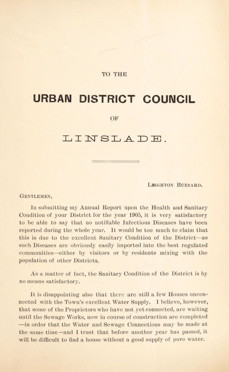 TO THE URBAN DISTRICT COUNCIL OF LIITSLADE. Leighton Buzzard. Gentlemen, In submitting my Annual Report upon the Health and Sanitary Condition of your District for the year 1905, it is very satisfactory to be able to say that no notifiable Infectious Diseases have been reported during the whole year. It would be too much to claim that this is due to the excellent Sanitary Condition of the District—as such Diseases are obviously easily imported into the best regulated communities—either by visitors or by residents mixing with the population of other Districts. As a matter of fact, the Sanitary Condition of the District is by no means satisfactory. It is disappointing also that there are still a few Houses uncon¬ nected with the Town’s excellent Water Supply. I believe, however, that some of the Proprietors who have not yet connected, are waiting until the Sewage Works, now in course of construction are completed —in order that the Water and Sewage Connections may be made at the same time —and I trust that before another year has passed, it will be difficult to find a house without a good supply of pure water.