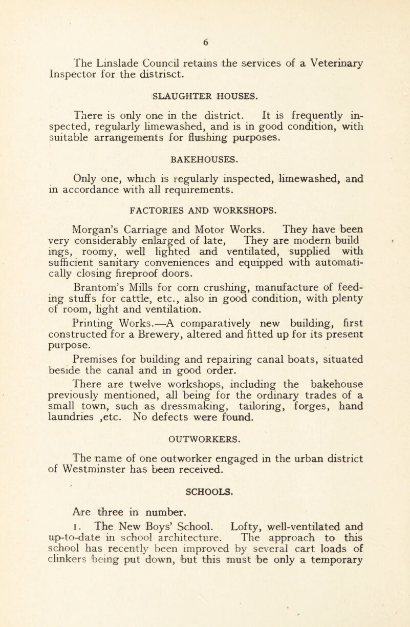 The Linslade Council retains the services of a Veterinary Inspector for the distriset. SLAUGHTER HOUSES. There is only one in the district. It is frequently in¬ spected, regularly limewashed, and is in good condition, with suitable arrangements for flushing purposes. BAKEHOUSES. Only one, which is regularly inspected, limewashed, and in accordance with all requirements. FACTORIES AND WORKSHOPS. Morgan’s Carriage and Motor Works. They have been very considerably enlarged of late, They are modern build mgs, roomy, well lighted and ventilated, supplied with sufficient sanitary conveniences and equipped with automati¬ cally closing fireproof doors. Brantom’s Mills for corn crushing, manufacture of feed¬ ing stuffs for cattle, etc., also in good condition, with plenty of room, light and ventilation. Printing Works.—A comparatively new building, first constructed for a Brewery, altered and fitted up for its present purpose. Premises for building and repairing canal boats, situated beside the canal and in good order. There are twelve workshops, including the bakehouse previously mentioned, all being for the ordinary trades of a small town, such as dressmaking, tailoring, forges, hand laundries ,etc. No defects were found. OUTWORKERS. The name of one outworker engaged in the urban district of Westminster has been received. SCHOOLS. Are three in number. i. The New Boys’ School. Lofty, well-ventilated and up^to-date in school architecture. The approach to this school has recently been improved by several cart loads of clinkers being put down, but this must be only a temporary