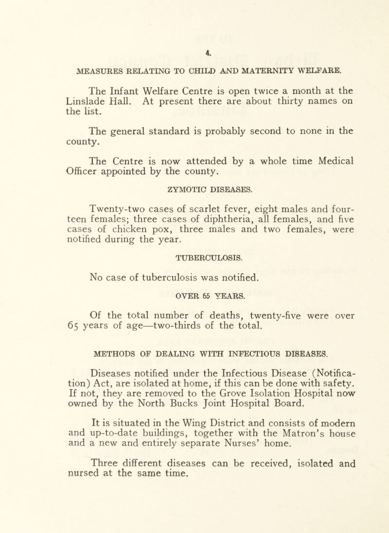 MEASURES RELATING TO CHILD AND MATERNITY WELFARE. The Infant Welfare Centre is open twice a month at the Linslade Hall. At present there are about thirty names on the list. The general standard is probably second to none in the county. The Centre is now attended by a whole time Medical Officer appointed by the county. ZYMOTIC DISEASES. Twenty-two cases of scarlet fever, eight males and four¬ teen females; three cases of diphtheria, all females, and five cases of chicken pox, three males and two females, were notified during the year. TUBERCULOSIS. No case of tuberculosis was notified. OYER 65 YEARS. Of the total number of deaths, twenty-five were over 65 years of age—two-thirds of the total. METHODS OF DEALING WITH INFECTIOUS DISEASES. Diseases notified under the Infectious Disease (Notifica¬ tion) Act, are isolated at home, if this can be done with safety. If not, they are removed to the Grove Isolation Hospital now owned by the North Bucks Joint Hospital Board. It is situated in the Wing District and consists of modern and up-to-date buildings, together with the Matron’s house and a new and entirely separate Nurses’ home. Three different diseases can be received, isolated and nursed at the same time.