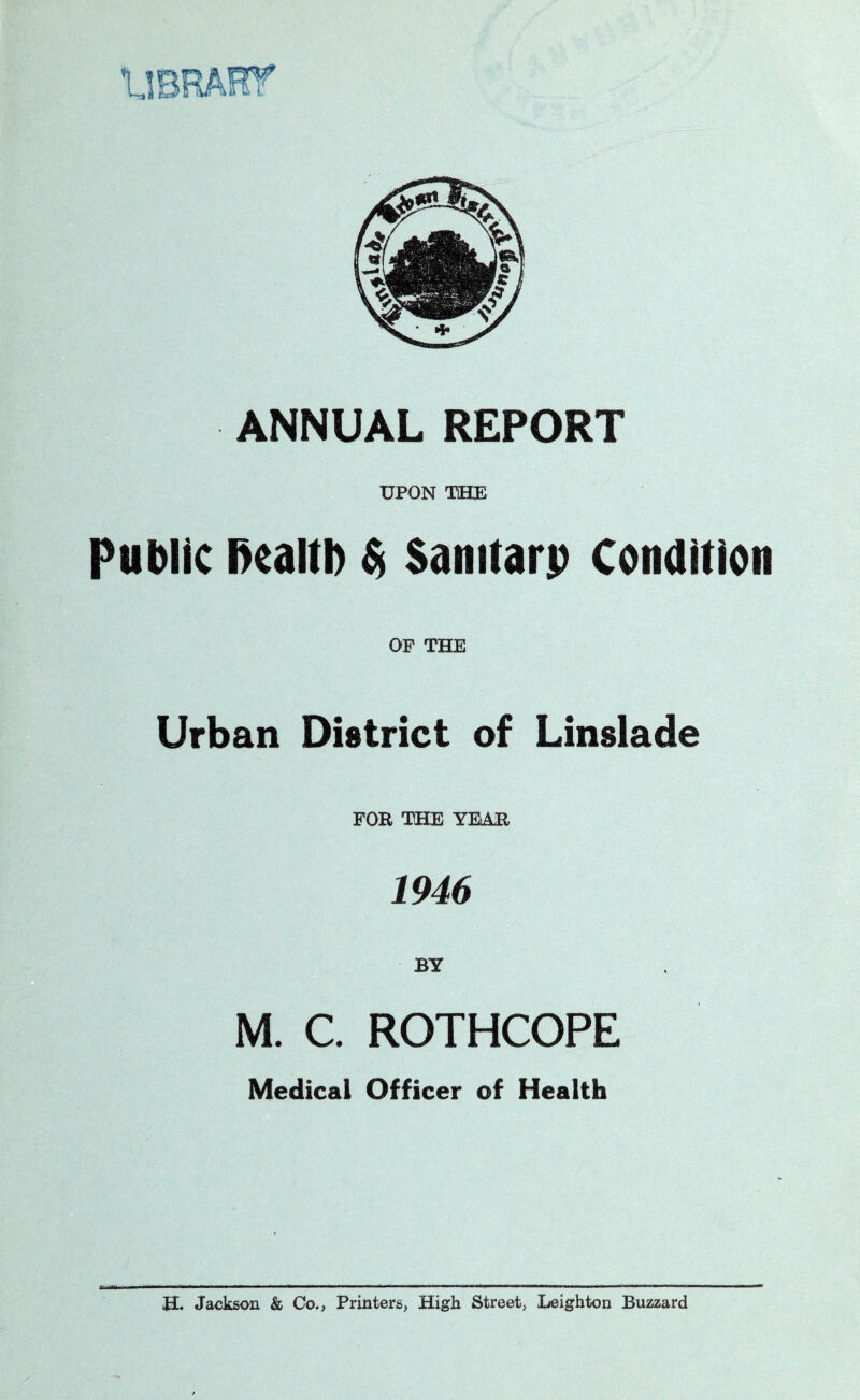 fete tilt ANNUAL REPORT UPON THE Public health $> Samtarp condition OF THE Urban District of Linslade FOR THE YEAR 1946 BY M. C. ROTHCOPE Medical Officer of Health H. Jackson & Co., Printers, High Street, Leighton Buzzard