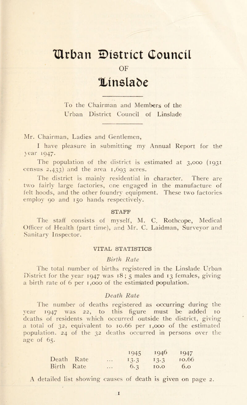 “lUrban district Council OF Xlnslabe To the Chairman and Members of the Urban District Council of Linslade Mr. Chairman, Ladies and Gentlemen, I have pleasure in submitting my Annual Report for the year 1947. The population of the district is estimated at 3,000 (1931 census 2,433) anc^ the area 1,693 acres. The district is mainly residential in character. There are two fairly large factories, one engaged in the manufacture of felt hoods, and the other foundry equipment. These two factories employ 90 and 150 hands respectively. STAFF The staff consists of myself, M. C. Rothcope, Medical Officer of Health (part time), and Mr. C. Laidman, Surveyor and Sanitary Inspector. VITAL STATISTICS Birth Rate The total number of births registered in the Linslade Urban District for the year 1947 was 18 ; 5 males and 13 females, giving a birth rate of 6 per 1,000 of the estimlated population. Death Rate The number of deaths registered as occurring during the year 1947 w7as 22, to this figure must be added 10 deaths of residents which occurred outside the district, giving a total of 32, equivalent to 10.66 per 1,000 of the estimated population. 24 of the 32 deaths occurred in persons over the age of 65. 1945 1946 1947 Death Rate ... 13.3 13.3 jo.66 Birth Rate ... 6.3 10. o 6.0 A detailed list showing causes of death is given on page 2.