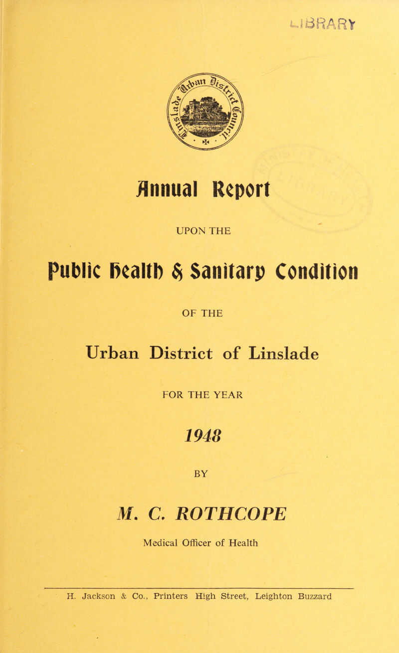 UBRARY Annual Report UPON THE Public l)ealtl) $ Santtarp Condition OF THE Urban District of Linslade FOR THE YEAR 1948 BY M. C. ROTHCOPE Medical Officer of Health H. Jackson & Co., Printers High Street, Leighton Buzzard