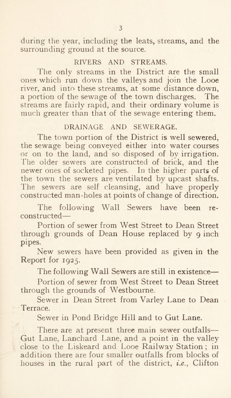 during the year, including the leats, streams, and the surrounding ground at the source. RIVERS AND STREAMS. The only streams in the District are the small ones which run down the valleys and join the Looe river, and into these streams, at some distance down, a portion of the sewage of the town discharges. The streams are fairly rapid, and their ordinary volume is much greater than that of the sewage entering them. DRAINAGE AND SEWERAGE. The town portion of the District is well sewered, the sewage being conveyed either into water courses or on to the land, and so disposed of by irrigation. The older sewers are constructed of brick, and the newer ones of socketed pipes. In the higher parts of the town the sewers are ventilated by upcast shafts. The sewers are self cleansing, and have properly constructed man-holes at points of change of direction. The following Wall Sewers have been re¬ constructed— Portion of sewer from West Street to Dean Street through grounds of Dean House replaced by 9 inch pipes. New sewers have been provided as given in the Report for 1925. The following Wall Sewers are still in existence— Portion of sewer from West Street to Dean Street through the grounds of Westbourne. Sewer in Dean Street from Varley Lane to Dean Terrace. Sewer in Pond Bridge Hill and to Gut Lane. There are at present three main sewer outfalls— Gut Lane, Lanchard Lane, and a point in the valley close to the Liskeard and Looe Railway Station ; in addition there are four smaller outfalls from blocks of houses in the rural part of the district, he., Clifton