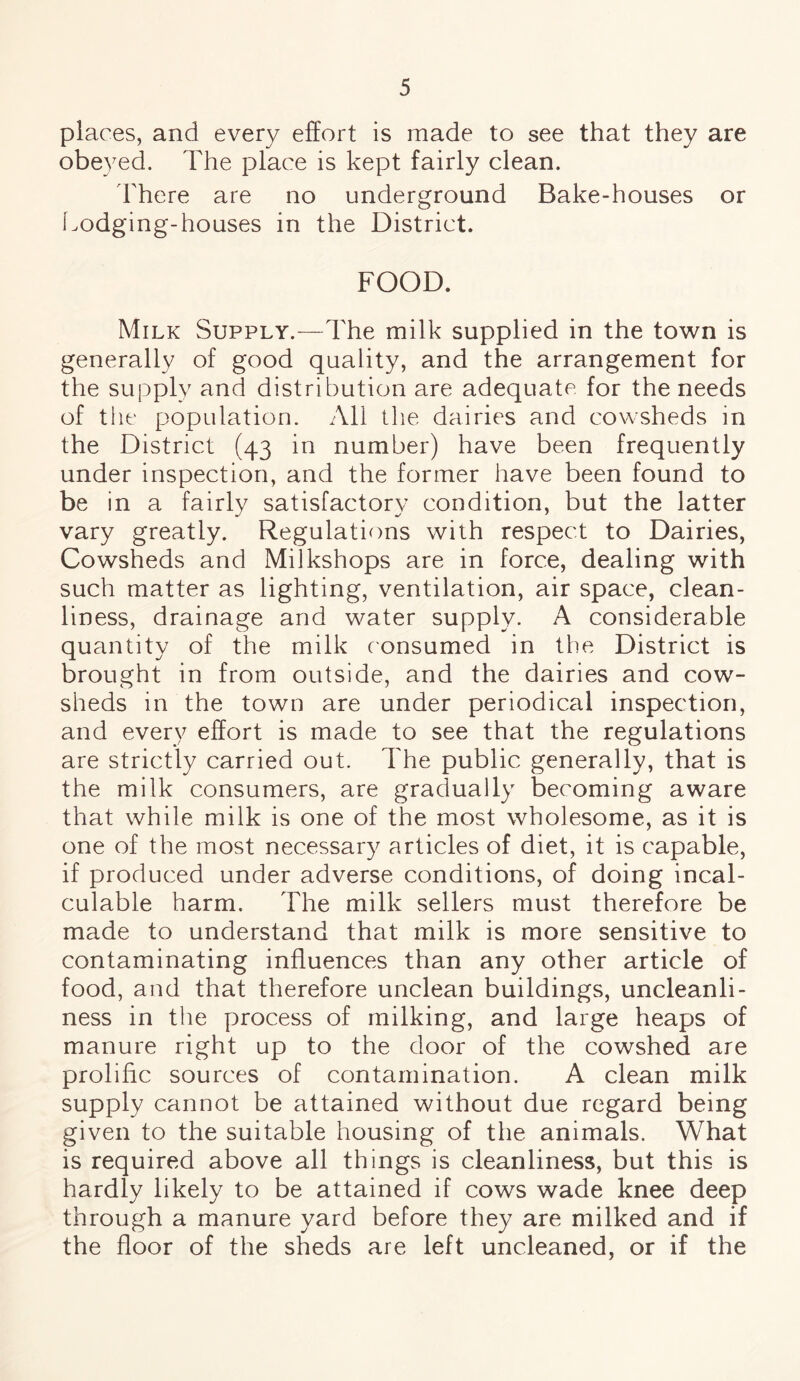 places, and every effort is made to see that they are obeyed. The place is kept fairly clean. There are no underground Bake-houses or Lodging-houses in the District. FOOD. Milk Supply.—The milk supplied in the town is generally of good quality, and the arrangement for the supply and distribution are adequate, for the needs of the population. All the dairies and cowsheds in the District (43 in number) have been frequently under inspection, and the former have been found to be in a fairly satisfactory condition, but the latter vary greatly. Regulations with respect to Dairies, Cowsheds and Milkshops are in force, dealing with such matter as lighting, ventilation, air space, clean¬ liness, drainage and water supply. A considerable quantity of the milk consumed in the District is brought in from outside, and the dairies and cow¬ sheds in the town are under periodical inspection, and every effort is made to see that the regulations are strictly carried out. The public generally, that is the milk consumers, are gradually becoming aware that while milk is one of the most wholesome, as it is one of the most necessary articles of diet, it is capable, if produced under adverse conditions, of doing incal¬ culable harm. The milk sellers must therefore be made to understand that milk is more sensitive to contaminating influences than any other article of food, and that therefore unclean buildings, uncleanli¬ ness in the process of milking, and large heaps of manure right up to the door of the cowshed are prolific sources of contamination. A clean milk supply cannot be attained without due regard being given to the suitable housing of the animals. What is required above all things is cleanliness, but this is hardly likely to be attained if cows wade knee deep through a manure yard before they are milked and if the floor of the sheds are left uncleaned, or if the