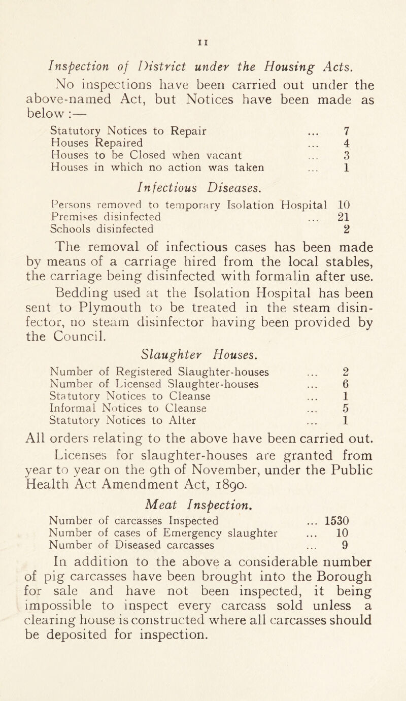 Inspection of District under the Housing Acts. No inspections have been carried out under the above-named Act, but Notices have been made as below :— Statutory Notices to Repair ... 7 Houses Repaired ... 4 Houses to be Closed when vacant ,.. 3 Houses in which no action was taken ... 1 Infectious Diseases. Persons removed to temporary Isolation Hospital 10 Premises disinfected ... 21 Schools disinfected 2 The removal of infectious cases has been made by means of a carriage hired from the local stables, the carriage being disinfected with formalin after use. Bedding used at the Isolation Hospital has been sent to Plymouth to be treated in the steam disin¬ fector, no steam disinfector having been provided by the Council. Slaughter Houses. Number of Registered Slaughter-houses ... 2 Number of Licensed Slaughter-houses ... 6 Statutory Notices to Cleanse ... 1 Informal Notices to Cleanse ... 5 Statutory Notices to Alter ... 1 All orders relating to the above have been carried out. Licenses for slaughter-houses are granted from year to year on the 9th of November, under the Public Health Act Amendment Act, 1890. Meat Inspection. Number of carcasses Inspected ... 1530 Number of cases of Emergency slaughter ... 10 Number of Diseased carcasses ... 9 In addition to the above a considerable number of pig carcasses have been brought into the Borough for sale and have not been inspected, it being impossible to inspect every carcass sold unless a clearing house is constructed where all carcasses should be deposited for inspection.