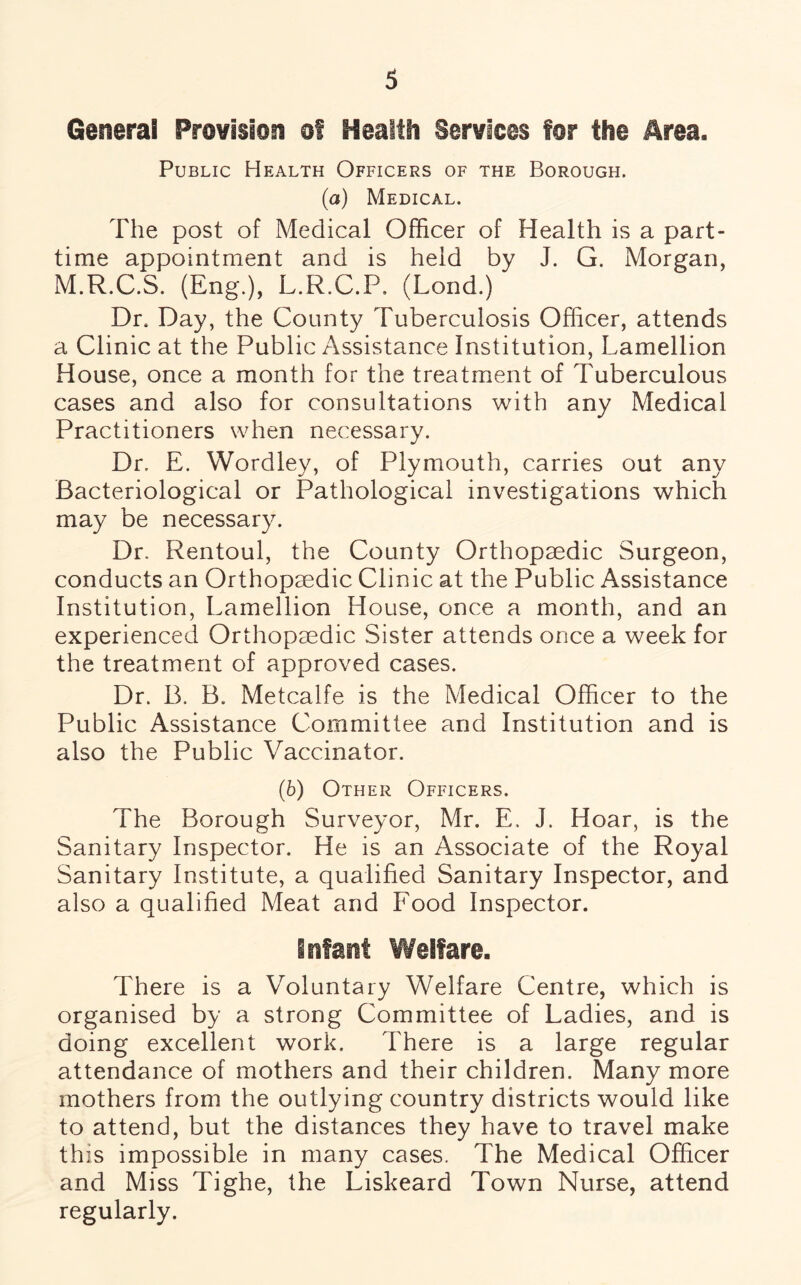 General Provision of Health Services for the Area. Public Health Officers of the Borough. (a) Medical. The post of Medical Officer of Health is a part- time appointment and is held by J. G. Morgan, M.R.C.S. (Eng.), L.R.C.P. (Lond.) Dr. Day, the County Tuberculosis Officer, attends a Clinic at the Public Assistance Institution, Lamellion House, once a month for the treatment of Tuberculous cases and also for consultations with any Medical Practitioners when necessary. Dr. E. YVordley, of Plymouth, carries out any Bacteriological or Pathological investigations which may be necessary. Dr. Rentoul, the County Orthopaedic Surgeon, conducts an Orthopaedic Clinic at the Public Assistance Institution, Lamellion House, once a month, and an experienced Orthopaedic Sister attends once a week for the treatment of approved cases. Dr. B. B. Metcalfe is the Medical Officer to the Public Assistance Committee and Institution and is also the Public Vaccinator. (6) Other Officers. The Borough Surveyor, Mr. E, J. Hoar, is the Sanitary Inspector. He is an Associate of the Royal Sanitary Institute, a qualified Sanitary Inspector, and also a qualified Meat and Food Inspector. infant Welfare. There is a Voluntary Welfare Centre, which is organised by a strong Committee of Ladies, and is doing excellent work. There is a large regular attendance of mothers and their children. Many more mothers from the outlying country districts would like to attend, but the distances they have to travel make this impossible in many cases. The Medical Officer and Miss Tighe, the Liskeard Town Nurse, attend regularly.