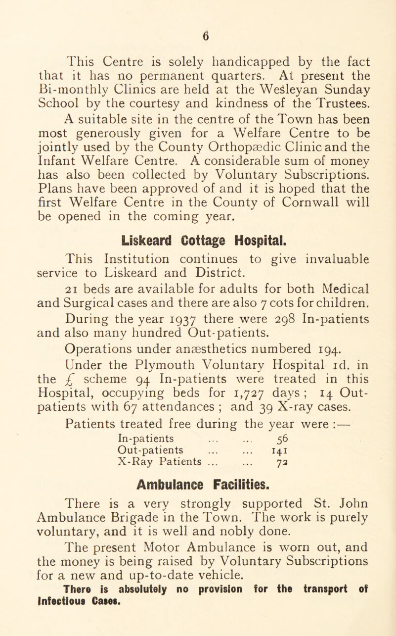 This Centre is solely handicapped by the fact that it has no permanent quarters. At present the Bi-monthly Clinics are held at the Wesleyan Sunday School by the courtesy and kindness of the Trustees. A suitable site in the centre of the Town has been most generously given for a Welfare Centre to be jointly used by the County Orthopaedic Clinic and the Infant Welfare Centre. A considerable sum of money has also been collected by Voluntary Subscriptions. Plans have been approved of and it is hoped that the first Welfare Centre in the County of Cornwall will m/ be opened in the coming year. LiskearcS Gottaga Hospital. This Institution continues to give invaluable service to Liskeard and District. 21 beds are available for adults for both Medical and Surgical cases and there are also 7 cots for children. During the year 1937 there were 298 In-patients and also many hundred Out-patients. Operations under anaesthetics numbered 194. Under the Plymouth Voluntary Hospital id. in the £ scheme 94 In-patients were treated in this Hospital, occupying beds for 1,727 days ; 14 Out¬ patients with 67 attendances ; and 39 X-ray cases. Patients treated free during the year were :— In-patients ... ... 56 Out-patients ... ... 141 X-Ray Patients ... ... 72 Ambulance Facilities. There is a very strongly supported St. John Ambulance Brigade in the Town. The work is purely voluntary, and it is well and nobly done. The present Motor Ambulance is worn out, and the money is being raised by Voluntary Subscriptions for a new and up-to-date vehicle. There is absolutely no provision for the transport of Infectious Cases.