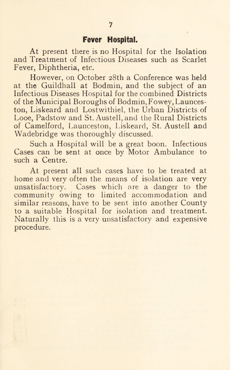 1 Fever Hospital. At present there is no Hospital for the Isolation and Treatment of Infectious Diseases such as Scarlet Fever, Diphtheria, etc. However, on October 28th a Conference was held at the Guildhall at Bodmin, and the subject of an Infectious Diseases Hospital for the combined Districts of the Municipal Boroughs of Bodmin, Fowey, Launces¬ ton, Liskeard and Lostwithiel, the Urban Districts of Looe, Padstow and St. Austell, and the Rural Districts of Camelford, Launceston, Liskeard, St. Austell and Wadebridge was thoroughly discussed. Such a Hospital will be a great boon. Infectious Cases can be sent at once by Motor Ambulance to such a Centre. At present all such cases have to be treated at home and very often the means of isolation are very unsatisfactory. Cases which are a danger to the community owing to limited accommodation and similar reasons, have to be sent into another County to a suitable Hospital for isolation and treatment. Naturally this is a very unsatisfactory and expensive procedure.