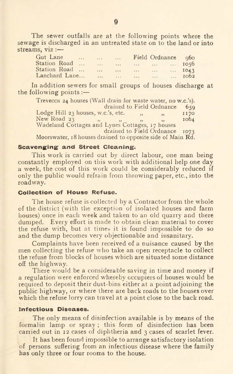 The sewer outfalls are at the following points where the sewage is discharged in an untreated state on to the land or into streams, viz :— Gut Lane Station Road ... Station Road ... Lanchard Lane... Field Ordnance 960 1056 . 1043 1062 In addition sewers for small groups of houses discharge at the following points :— Trevecca 24 houses (Wall drain for waste water, no w.c.’s). drained to Field Ordnance 659 Lodge Hill 23 houses, w.c.’s, etc. ,, ,, 1170 New Road 23 ,, ,, ,, ,, 1064 Wadeland Cottages and Lynes Cottages, 17 houses drained to Field Ordnance 1073 Moorswater, 18 houses drained to opposite side of Main Rd. Scavenging1 and Street Cleaning. This work is carried out by direct labour, one man being constantly employed on this work with additional help one day a week, the cost of this work could be considerably reduced if only the public would refrain from throwing paper, etc., into the roadway. Collection of House Refuse. The house refuse is collected by a Contractor from the whole of the district (with the exception of isolated houses and farm houses) once in each week and taken to an old quarry and there dumped. Every effort is made to obtain clean material to cover the refuse with, but at times it is found impossible to do so and the dump becomes very objectionable and insanitary. Complaints have been received of a nuisance caused by the men collecting the refuse who take an open receptacle to collect the refuse from blocks of houses which are situated some distance off the highwmy. There would be a considerable saving in time and money if a regulation were enforced whereby occupiers of houses wrould be required to deposit their dust-bins either at a point adjoining the public highway, or where there are back roads to the houses over which the refuse lorry can travel at a point close to the back road. Infectious Diseases. The only means of disinfection available is by means of the formalin lamp or spray ; this form of disinfection has been carried out in 12 cases of diphtheria and 3 cases of scarlet fever. It has been found impossible to arrange satisfactory isolation of persons suffering from an infectious disease where the family has onlv three or four rooms to the house. V
