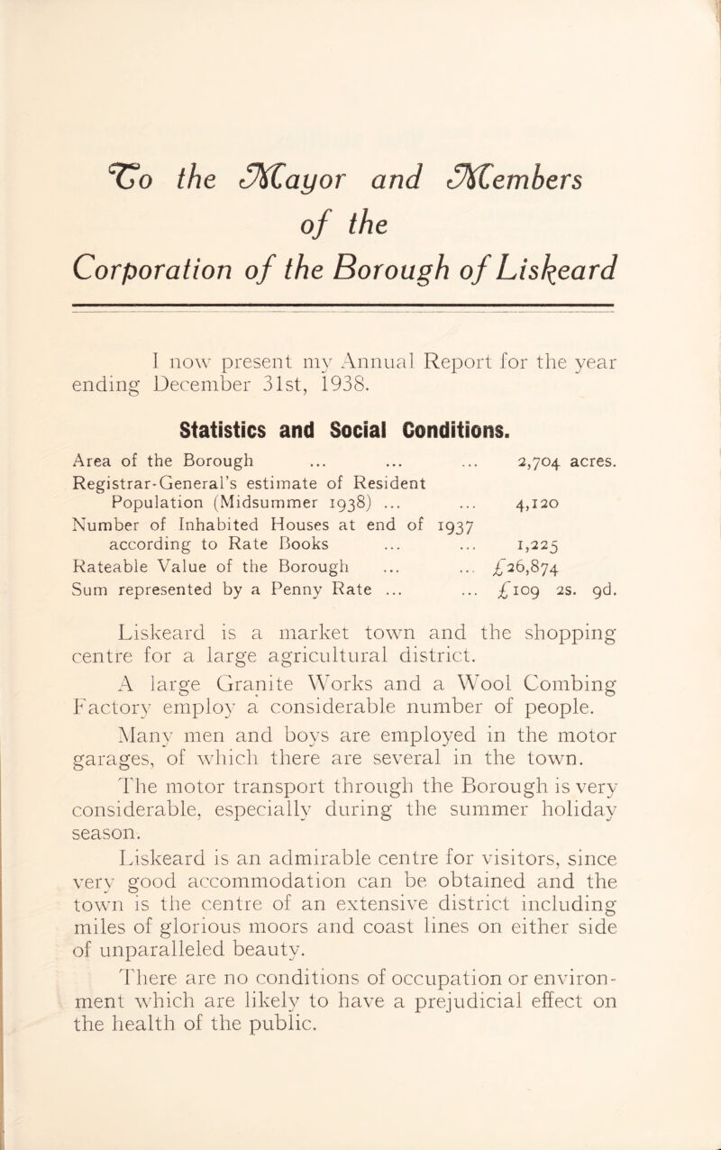 TTo the c%Cayor and fftlembers of the Corporation of the Borough of Liskeard I now present my Annual Report for the year ending December 31st, 1938. Statistics and Social Conditions. Area of the Borough ... ... ... 2,704 acres. Registrar-General’s estimate of Resident Population (Midsummer 1938) ... ... 4,120 Number of Inhabited Houses at end of 1937 according to Rate Books ... ... 1,225 Rateable Value of the Borough ... ... £26,874 Sum represented by a Penny Rate ... ... £iog 2s. 9d. Liskeard is a market town and the shopping centre for a large agricultural district. A large Granite Works and a Wool Combing Factory emplo}7 a considerable number of people. Many men and boys are employed in the motor garages, of which there are several in the town. The motor transport through the Borough is very considerable, especially during the summer holiday season. Liskeard is an admirable centre for visitors, since very good accommodation can be obtained and the town is the centre of an extensive district including miles of glorious moors and coast lines on either side of unparalleled beauty. There are no conditions of occupation or environ¬ ment which are likely to have a prejudicial effect on the health of the public.