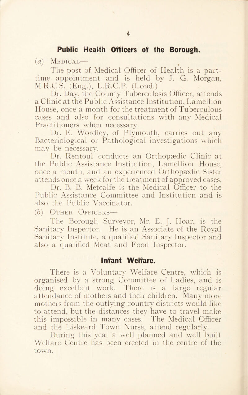 Public Health Officers of the Borough. (a) Medical— The post of Medical Officer of Health is a part- time appointment and is held by J. G. Morgan, M.R.C.S. (Eng.), L.R.C.P. (Lond.) Dr. Day, the County Tuberculosis Officer, attends a Clinic at the Public Assistance Institution, Lamellion House, once a month for the treatment of Tuberculous cases and also for consultations with any Medical Practitioners when necessary. Dr. E. Wordley, of Plymouth, carries out any Bacteriological or Pathological investigations which may be necessary. Dr. Rentoul conducts an Orthopaedic Clinic at the Public Assistance Institution, Lamellion House, once a month, and an experienced Orthopaedic Sister attends once a week for the treatment of approved cases. Dr. B. B. Metcalfe is the Medical Officer to the Public Assistance Committee and Institution and is also the Public Vaccinator. (b) Other Officers— The Borough Surveyor, Mr. E. J. Hoar, is the Sanitary Inspector. He is an Associate of the Royal Sanitary Institute, a qualified Sanitary Inspector and also a qualified Meat and Food Inspector. Infant Welfare. There is a Voluntary Welfare Centre, which is organised by a strong Committee of Ladies, and is doing excellent work. There is a large regular attendance of mothers and their children. Many more mothers from the outlying country districts would like to attend, but the distances they have to travel make this impossible in many cases. The Medical Officer and the Liskeard Town Nurse, attend regularly. During this year a well planned and well built Welfare Centre has been erected in the centre of the town.