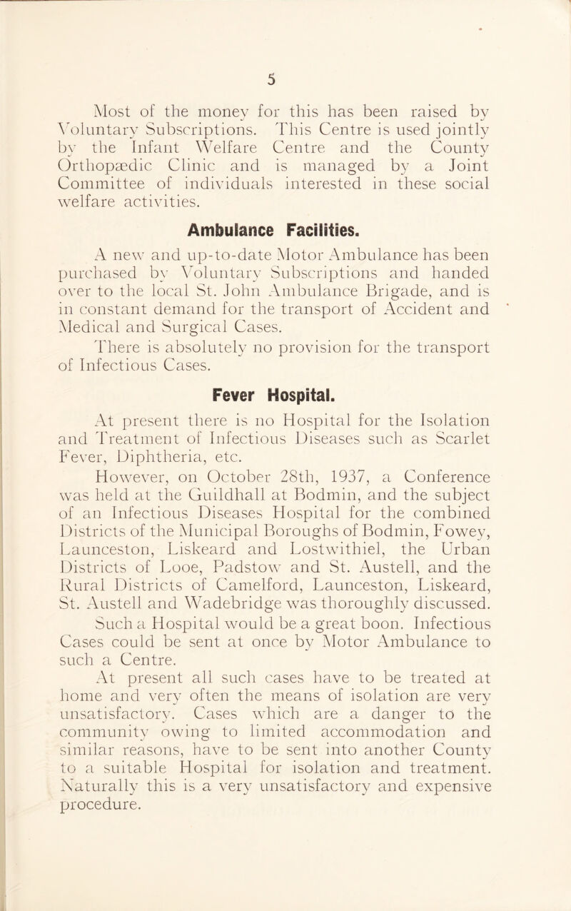 Most of the money for this has been raised by Voluntary Subscriptions. This Centre is used jointly by the Infant Welfare Centre and the County Orthopaedic Clinic and is managed by a Joint Committee of individuals interested in these social welfare activities. Ambulance Facilities. A new and up-to-date Motor Ambulance has been purchased by Voluntary Subscriptions and handed over to the local St. John Ambulance Brigade, and is in constant demand for the transport of Accident and Medical and Surgical Cases. There is absolutely no provision for the transport of Infectious Cases. Fever Hospital. At present there is no Hospital for the Isolation and Treatment of Infectious Diseases such as Scarlet Fever, Diphtheria, etc. However, on October 28th, 1937, a Conference was held at the Guildhall at Bodmin, arid the subject of an Infectious Diseases Hospital for the combined Districts of the Municipal Boroughs of Bodmin, Fowey, Launceston, Liskeard and Lostwithiel, the Urban Districts of I.ooe, Padstow and St. Austell, and the Rural Districts of Camelford, Launceston, Liskeard, St. Austell and Wadebridge was thoroughly discussed. Such a Hospital would be a great boon. Infectious Cases could be sent at once by Motor Ambulance to such a Centre. At present all such cases have to be treated at home and very often the means of isolation are verv unsatisfactory. Cases which are a danger to the community owing to limited accommodation and similar reasons, have to be sent into another Countv to a suitable Hospital for isolation and treatment. Naturally this is a very unsatisfactory and expensive procedure.
