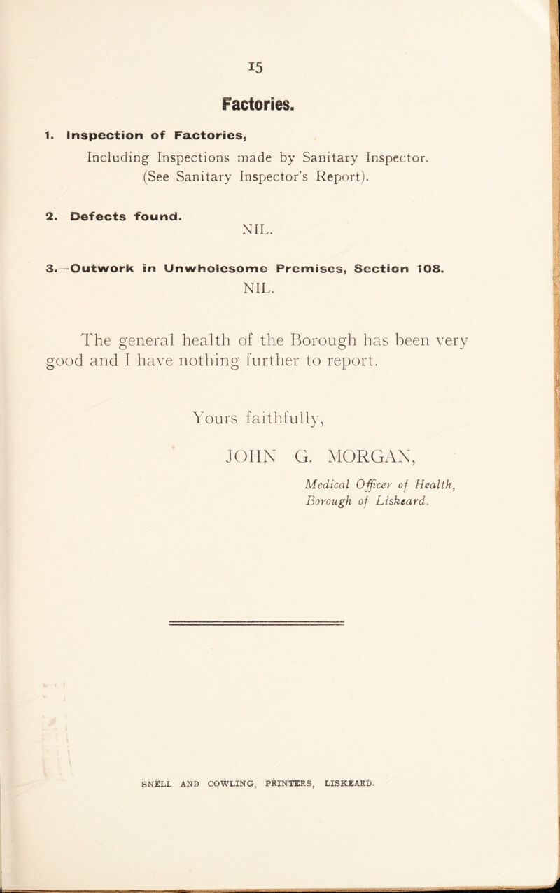 Factories. t. Inspection of Factories, Including Inspections made by Sanitary Inspector. (See Sanitary Inspector’s Report). 2. Defects found. NIL. 3. —Outwork in Unwholesome Premises, Section 108. NIL. The general health of the Borough has been very good and I have nothing further to report. Yours JOHN G. MORGAN, Medical Officer of Health, Borough of Liskeard. | f. SNELL AND COWLING, PRINTERS, LXSKEARt). _ . -