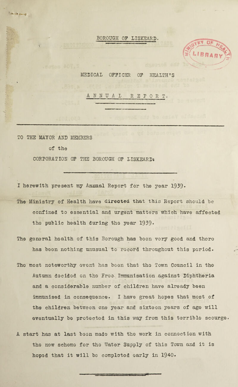 MEDICAL OFFICER OF HEALTH’S ANNUAL REPORT. TO THE MAYOR AND MEMBERS of the CORPORATION OF THE BOROUGH OF LISKEARDi I herewith present my Annual Report for the year 1939* The Ministry of Health have directed that this Report should be confined to essential and urgent matters which have affected the public health during the year 1939• The general health of this Borough has boon vory good and there has been nothing unusual to record throughout this poriod. The most noteworthy event has been that the Town Council in the Autumn docidod on tho Free- Immunisation against Diphtheria and a considerable number of children have already been immunised in consequence. I have great hopes that most of the children between one year and sixteen years of age will eventually be protected in this way from this terriblo scourge. A start has at last boon made with tho work in connection with the now scheme for tho Water Supply of this Town and it is hoped that it will be completed early in 194-0. -  ^ - - ■ ■--- -- -