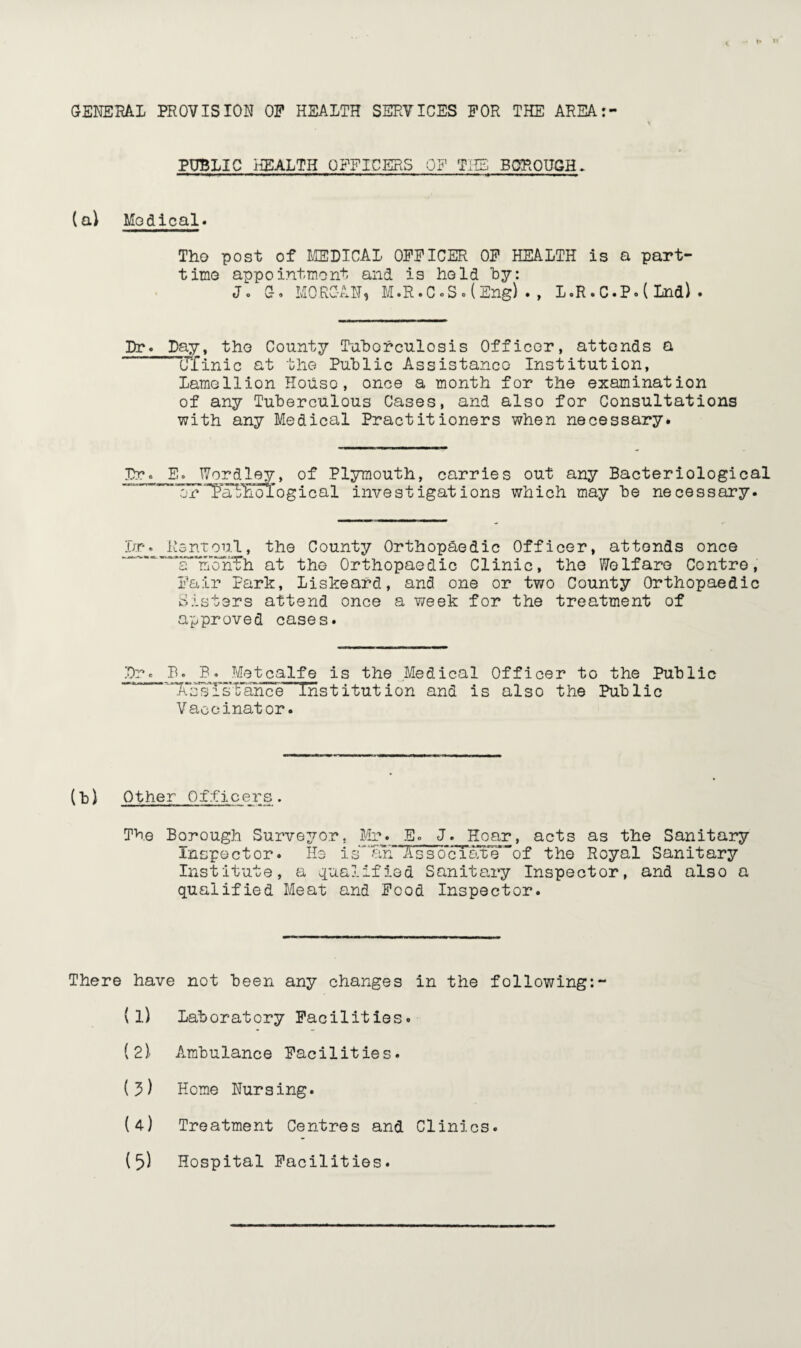 GENERAL PROVISION OP HEALTH SERVICES FOR THE AREA: PUBLIC HEALTH OFFICERS OF THE BOROUGH. (a) Modical. Tho post of MEDICAL OFFICER OF HEALTH is a part- time appointment and is hold by: J. G. MORGAN, M.R.C°S.(Eng)., L.R.C.P.(Lnd). Dr. Day, tho County Tuberculosis Officer, attends a Ulinic at the Public Assistance Institution, Lamellion House, once a month for the examination of any Tuberculous Cases, and also for Consultations with any Medical Practitioners when necessary. Dr. E. Wordley, of Plymouth, carries out any Bacteriological orTaFEological investigations which may be necessary. la*. Rsntoul, the County Orthopaedic Officer, attends once '“‘“'“'a InoPrFh at the Orthopaedic Clinic, the Welfare Centre, Fair Park, Liskeard, and one or two County Orthopaedic Sisters attend once a week for the treatment of approved cases. Dr. B. B. Metcalfe is the Medical Officer to the Public ~XssTs:Fanee Institution and is also the Public Vaccinator. (b) Other Officers. The Borough Surveyor. Mr. E. J. Hoar, acts as the Sanitary Inspector. Ho isAssociate”of the Royal Sanitary Institute, a qualified Sanitary Inspector, and also a qualified Meat and Food Inspector. There have not been any changes in the following:- {l) Laboratory Facilities. (2)/ Ambulance Facilities. (?) Home Nursing. (4) Treatment Centres and Clinics.