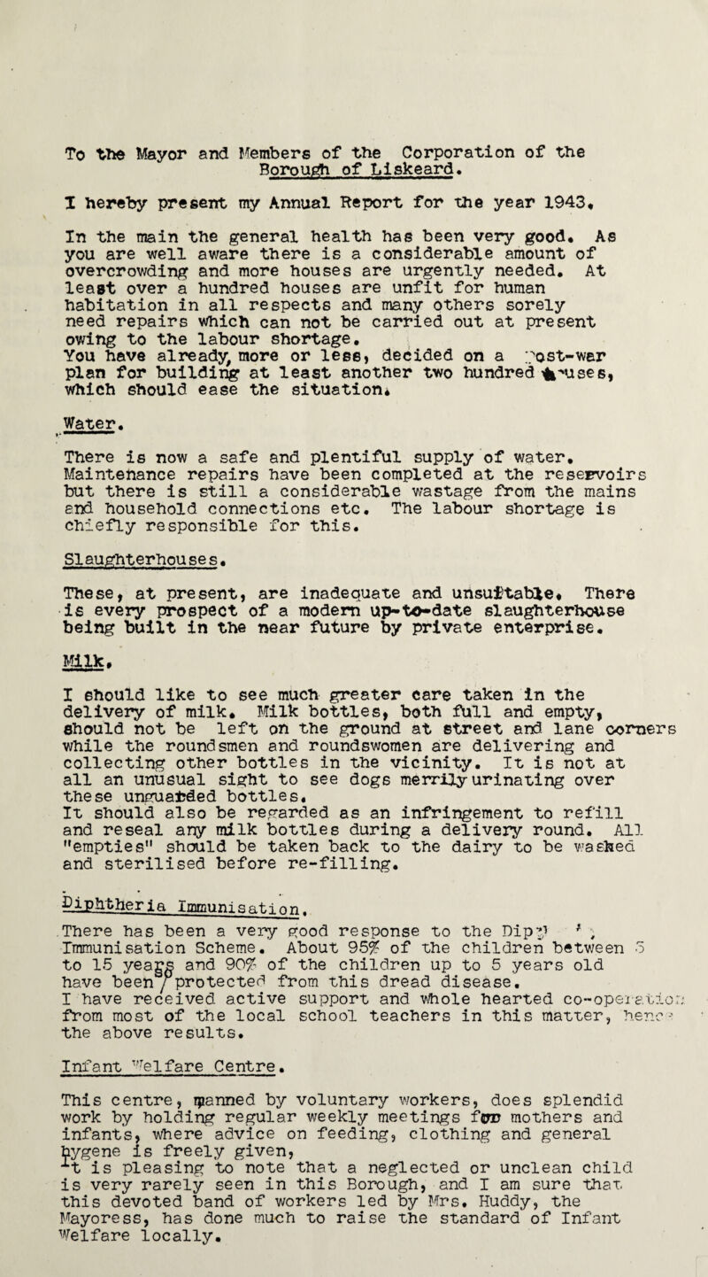 To the Mayor and Members of the Corporation of the Borough of Liskeard. I hereby present my Annual Report for the year 1943, In the main the general health has been very good. As you are well aware there is a considerable amount of overcrowding and more houses are urgently needed. At least over a hundred houses are unfit for human habitation in all respects and many others sorely need repairs Which can not be carried out at present owing to the labour shortage. You have already, more or less, decided on a post-wer plan for building at least another two hundred opuses* Which should ease the situation* Water, »* **“* There is now a safe and plentiful supply of water. Maintenance repairs have been completed at the reservoirs but there is still a considerable wastage from the mains end household connections etc. The labour shortage is chiefly responsible for this. SIaughterhou se s. These, at present, are inadequate and unsuitable. There is every prospect of a modern up-to-date slaughterhouse being built in the near future by private enterprise. Milk. I should like to see much greater care taken in the delivery of milk. Milk bottles, both full and empty, should not be left on the ground at street and lane comers while the roundsmen and roundswomen are delivering and collecting other bottles in the vicinity. It is not at all an unusual sight to see dogs merrily urinating over these unguarded bottles. It should also be regarded as an infringement to refill and reseal any milk bottles during a delivery round. All empties should be taken back to the dairy to be washed and sterilised before re-filling. diphtheria Immunisation. There has been a very good response to the Dip?; # , Immunisation Scheme. About 95% of the children between d to 15 years and 90% of the children up to 5 years old have been / protected from this dread disease. I have received active support and Whole hearted co~operatic: from most of the local school teachers in this matter, henc the above results. Infant Welfare Centre. This centre, ipanned by voluntary workers, does splendid work by holding regular weekly meetings fen? mothers and infants, where advice on feeding, clothing and general hygene is freely given, is pleasing to note that a neglected or unclean child is very rarely seen in this Borough, and I am sure that this devoted band of workers led by Mrs, Huddy, the Mayoress, has done much to raise the standard of Infant Welfare locally.