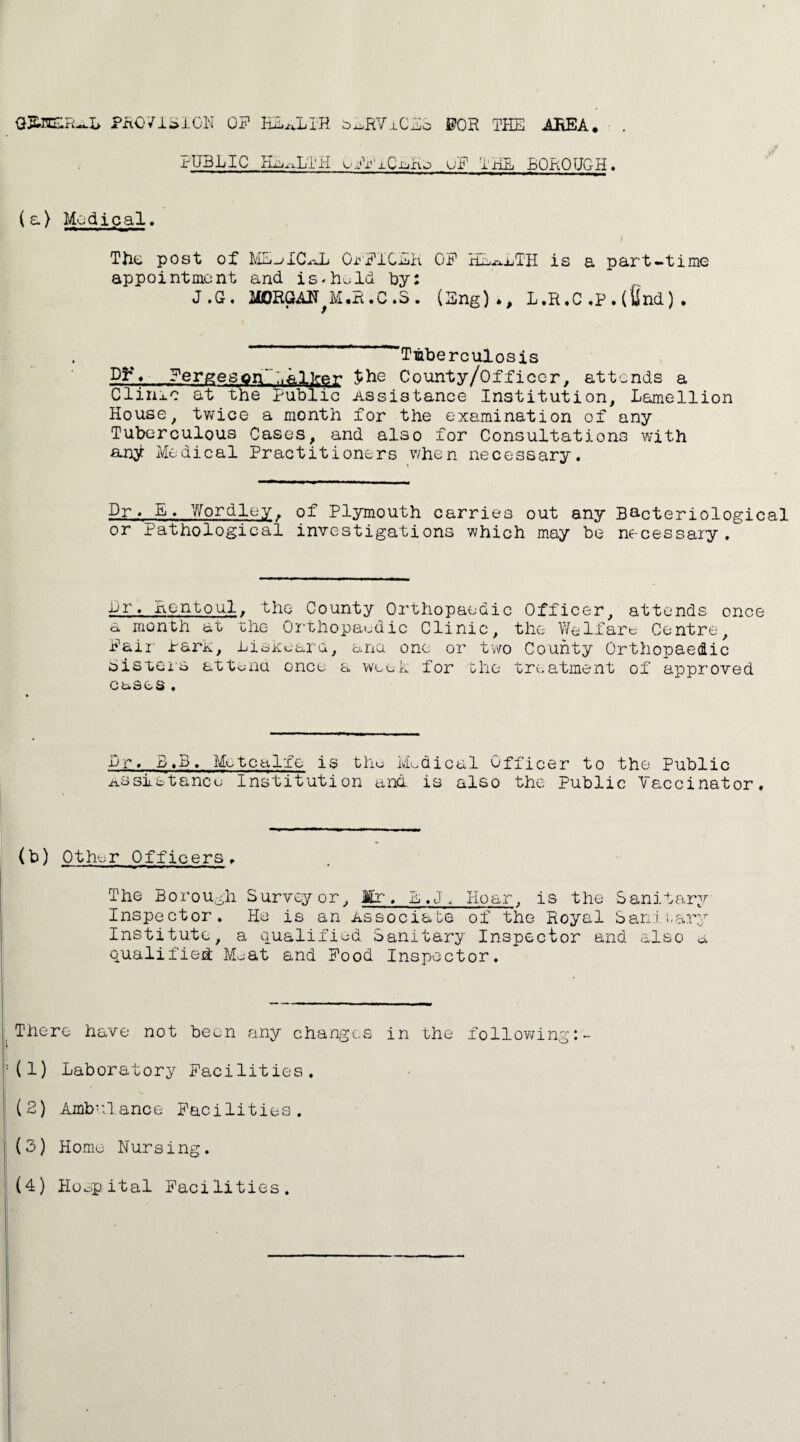 GREER-LL PROVISION ON HEALTH a^RVxCEo ©OR THE AREA. PUBLIC HEALTH oFFiC-aHo uF THE BOROUGH. ( a) Medical. The post of ME-^ICaL OpFICEK OF HEALTH is a part-time appointment and is-h^ld by: J.G. MORGAN^M.R.C.3. (Eng)., L.R.C,P.(find). Tuberculosis Fergeson'P.alker Jibe County/Officcr, attends a Clinic at the Public Assistance Institution, Lamellion House, twice a month for the examination of any Tuberculous Cases, and also for Consultations with an^ Medical Practitioners when necessary. Dr. E♦ Wordley. of Plymouth carries out any Bacteriological or Pathological investigations which may be necessary . Dr. Rentpul, the County Orthopaedic Officer, attends once a month at the Orthopaedic Clinic, the Welfare Centre, Fair Para, Liskeard, ana one or two County Orthopaedic Bisters attend once a wee for the treatment of approved cases• Dr. B.B. Metcalfe is the Medical Officer to the Public Assistance Institution and is also the Public Vaccinator, (b) Other Officers. The Borough Surveyor, Mr. E.J, Hoar, is the Sanitary Inspector. He is an Associate of the Royal Sanitary Institute, a qualified Sanitary Inspector and also a qualified M^at and Food Inspector. There have not been any changes in the following :(1) Laboratory Facilities. (2) Ambulance Facilities. (3) Home Nursing.