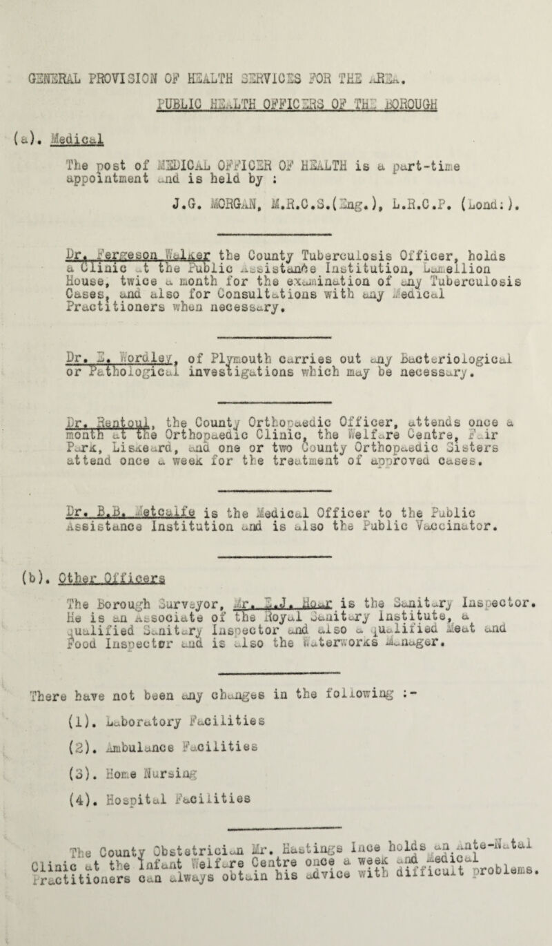 GENERAL PROVISION OF HEALTH SERVICES FOR THE PUBLIC ^TH. OFFICERS, OF THE mORQUOit (a), Medical The post of MEDICAL OFFICER OF HEALTH is a part-time appointment ^nd is held by ; Drf Verge son,, nJUer the County Tuberculosis Officer, holds a Clinic t the Public assistance Institution, udellion House, twice a month for the examination of any Tuberculosis Cases, and also for Consultations with any Medical Practitioners when necessary. Dr» E. Dorole/. of Plymouth Carries out any Bacteriological or Pathological investigations which may be necessary. Dr. Rentoui- the County Orthopaedic Officer, attends once a month **t the Orthopaedic Clinic, the Welfare Centre, F_.ir Park, Lisaoard, ana one or two county Orthopaedic Listers attend once a wee* for the treatment of approved Cases. Dr. B.B, etcaife is the Medical Officer to the Public Assistance institution and is also the Public Vaccinator. (b). Other Officers The Borough Purveyor. ~:r. P.J. io^r is the Sanitary Insoec He is an associate ol the Royal sanitary institute, a jualified Sanitary Inspector and also a qualified Meat and r’ood Inspector and is also the i.aterv.orAS n^nager. There have not been any changes in the tallowing •~ (1) . Laboratory Facilities (2) . ambulance Facilities (o). Home Nursing (4). Hospital Facilities Clini iraCt