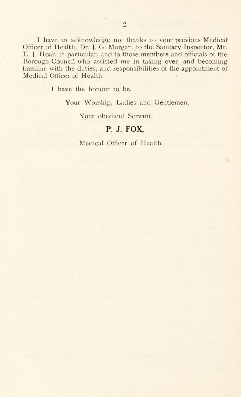 I have to acknowledge my thanks to your previous Medical Officer of Health, Dr. J. G. Morgan, to the Sanitary Inspector, Mr.. E. J. Hoar, in particular, and to those members and officials of the Borough Council who assisted me in taking over, and becoming familiar with the duties, and responsibilities of the appointment of Medical Officer of Health. I have the honour to be, Your Worship, Ladies and Gentlemen, Your obedient Servant, P. J. FOX, Medical Officer of Health.