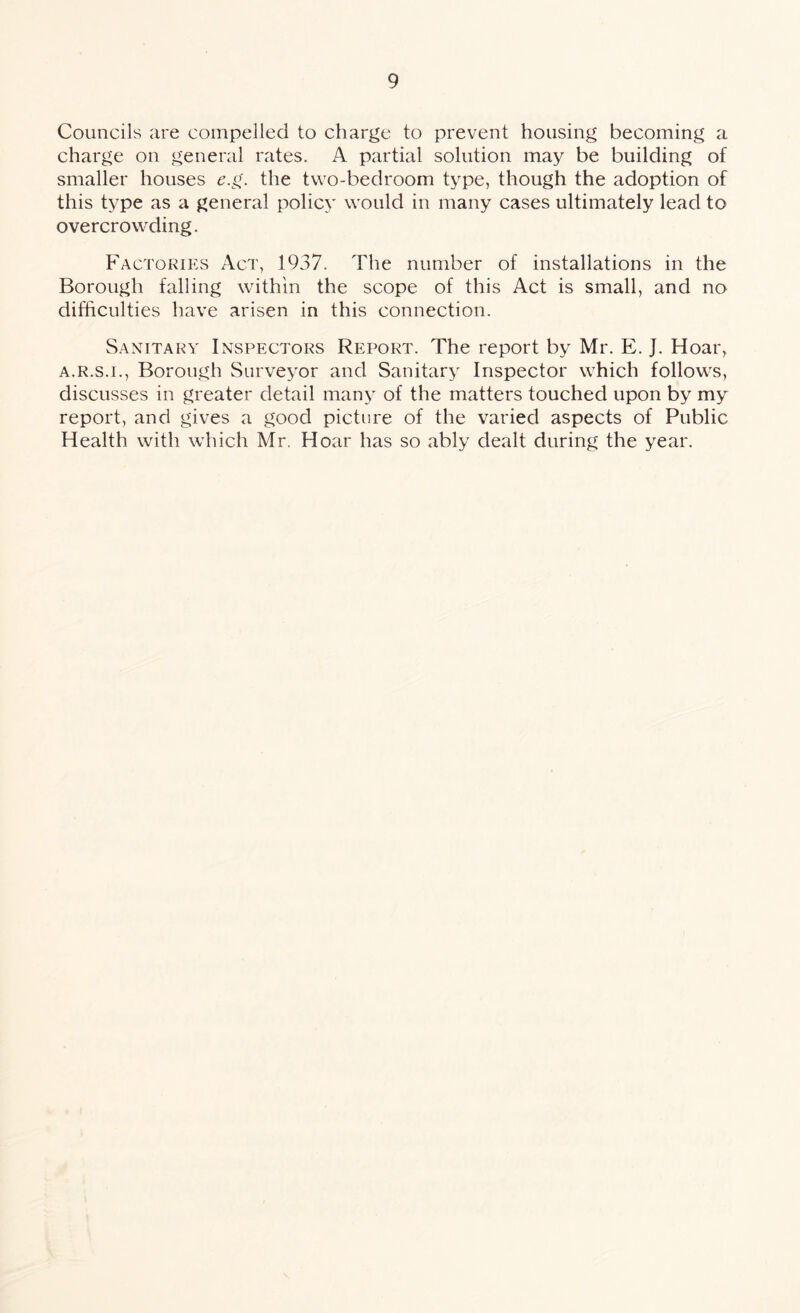 Councils are compelled to charge to prevent housing becoming a charge on general rates. A partial solution may be building of smaller houses e.g. the two-bedroom type, though the adoption of this type as a general policy would in many cases ultimately lead to overcrowding. Factories Act, 1937. The number of installations in the Borough falling within the scope of this Act is small, and no difficulties have arisen in this connection. Sanitary Inspectors Report. The report by Mr. E. J. Hoar, a.r.s.i., Borough Surveyor and Sanitary Inspector which follows, discusses in greater detail many of the matters touched upon by my report, and gives a good picture of the varied aspects of Public Health with which Mr. Hoar has so ably dealt during the year.