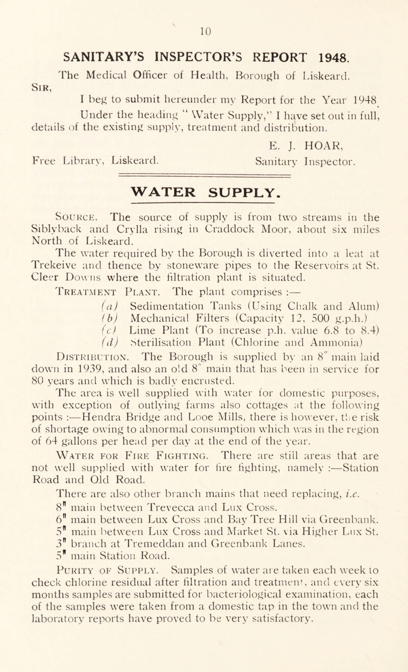 SANITARY’S INSPECTOR’S REPORT 1948. The Medical Officer of Health, Borough of Liskeard. Sir, I beg to submit hereunder my Report for the Year 1948 ♦ Under the heading “ Water Supply,” I have set out in full, details of the existing supply, treatment and distribution. E. ]. HOAR, Free Library, Liskeard. Sanitary Inspector. WATER SUPPLY. Source. The source of supply is from two streams in the Siblyback and Crylla rising in Craddock Moor, about six miles North of Liskeard. The water required by the Borough is diverted into a leat at Trekeive and thence by stoneware pipes to the Reservoirs at St. Cleer Downs where the filtration plant is situated. Treatment Plant. The plant comprises :— (a) Sedimentation Tanks (Using Chalk and Alum) (b) Mechanical Filters (Capacity 12, 500 g.p.h.) (c) Lime Plant (To increase p.h. value 6.8 to 8.4) (d) Sterilisation Plant (Chlorine and Ammonia) Distribution. The Borough is supplied by an 8 main laid down in 1939, and also an old 8 main that has been in service for 80 years and which is badly encrusted. The area is well supplied with water for domestic purposes, with exception of outlying farms also cottages at the following points :—Hendra Bridge and Looe Mills, there is however, the risk of shortage owing to abnormal consumption which was in the region of 64 gallons per head per day at the end of the year. Water for Fire Fighting. There are still areas that are not well supplied with water for fire fighting, namely :—Station Road and Old Road. There are also other branch mains that need replacing, i.e. 8” main between Trevecca and Lux Cross. 6” main between Lux Cross and Bay Tree Hill via Greenbank. 5 main between Lux Cross and Market St. via Higher Lux St. 3n branch at Tremeddan and Greenbank Lanes. 5 main Station Road. Purity of Supply. Samples of water are taken each week to check chlorine residual after filtration and treatment, and every six months samples are submitted for bacteriological examination, each of the samples were taken from a domestic tap in the town and the laboratory reports have proved to be very satisfactory.