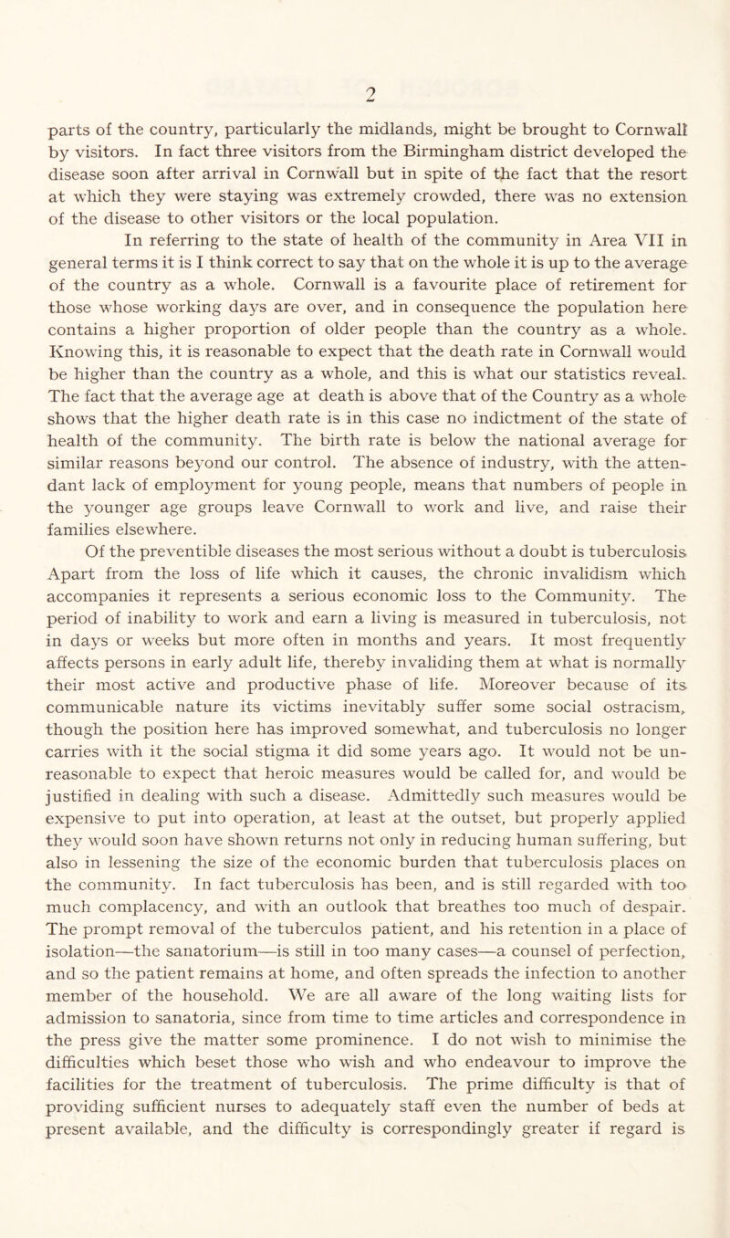 0 parts of the country, particularly the midlands, might be brought to Cornwall by visitors. In fact three visitors from the Birmingham district developed the disease soon after arrival in Cornwall but in spite of the fact that the resort at which they were staying was extremely crowded, there was no extension of the disease to other visitors or the local population. In referring to the state of health of the community in Area VII in general terms it is I think correct to say that on the whole it is up to the average of the country as a whole. Cornwall is a favourite place of retirement for those whose working days are over, and in consequence the population here contains a higher proportion of older people than the country as a whole. Knowing this, it is reasonable to expect that the death rate in Cornwall would be higher than the country as a whole, and this is what our statistics reveal. The fact that the average age at death is above that of the Country as a whole shows that the higher death rate is in this case no indictment of the state of health of the community. The birth rate is below the national average for similar reasons beyond our control. The absence of industry, with the atten¬ dant lack of emplo}^ment for young people, means that numbers of people in the younger age groups leave Cornwall to work and live, and raise their families elsewhere. Of the preventible diseases the most serious without a doubt is tuberculosis Apart from the loss of life which it causes, the chronic invalidism which accompanies it represents a serious economic loss to the Community. The period of inability to work and earn a living is measured in tuberculosis, not in days or weeks but more often in months and years. It most frequently affects persons in early adult life, thereby invaliding them at what is normally their most active and productive phase of life. Moreover because of its communicable nature its victims inevitably suffer some social ostracism, though the position here has improved somewhat, and tuberculosis no longer carries with it the social stigma it did some years ago. It would not be un¬ reasonable to expect that heroic measures would be called for, and would be justified in dealing with such a disease. Admittedly such measures would be expensive to put into operation, at least at the outset, but properly applied they would soon have shown returns not only in reducing human suffering, but also in lessening the size of the economic burden that tuberculosis places on the community. In fact tuberculosis has been, and is still regarded with too much complacency, and with an outlook that breathes too much of despair. The prompt removal of the tuberculos patient, and his retention in a place of isolation—the sanatorium—is still in too many cases—a counsel of perfection, and so the patient remains at home, and often spreads the infection to another member of the household. We are all aware of the long waiting lists for admission to sanatoria, since from time to time articles and correspondence in the press give the matter some prominence. I do not wish to minimise the difficulties which beset those who wish and who endeavour to improve the facilities for the treatment of tuberculosis. The prime difficulty is that of providing sufficient nurses to adequately staff even the number of beds at present available, and the difficulty is correspondingly greater if regard is