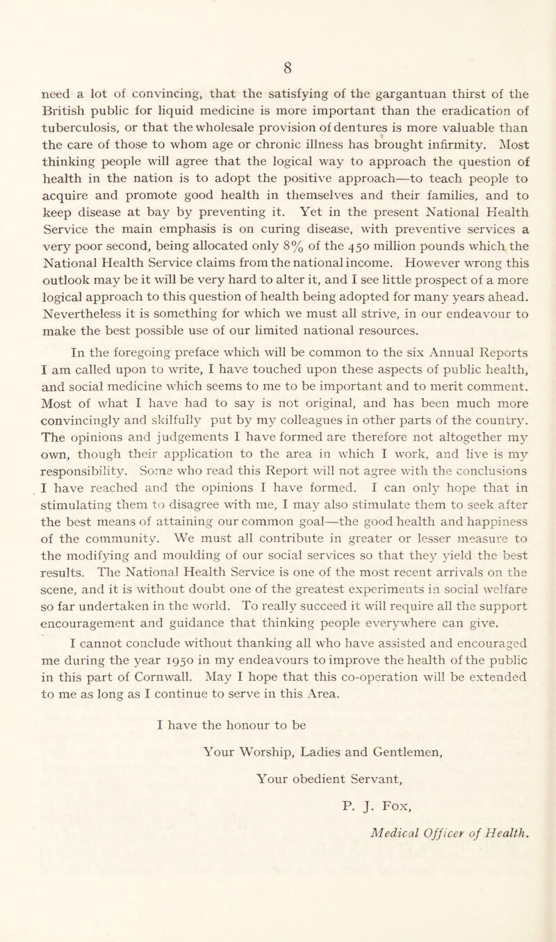 need a lot of convincing, that the satisfying of the gargantuan thirst of the British public for liquid medicine is more important than the eradication of tuberculosis, or that the wholesale provision of dentures is more valuable than the care of those to whom age or chronic illness has brought infirmity. Most thinking people will agree that the logical way to approach the question of health in the nation is to adopt the positive approach—to teach people to acquire and promote good health in themselves and their families, and to keep disease at bay by preventing it. Yet in the present National Health Service the main emphasis is on curing disease, with preventive services a very poor second, being allocated only 8% of the 450 million pounds which the National Health Service claims from the national income. However wrong this outlook may be it will be very hard to alter it, and I see little prospect of a more logical approach to this question of health being adopted for many years ahead. Nevertheless it is something for which we must all strive, in our endeavour to make the best possible use of our limited national resources. In the foregoing preface which will be common to the six Annual Reports I am called upon to write, I have touched upon these aspects of public health, and social medicine which seems to me to be important and to merit comment. Most of what I have had to say is not original, and has been much more convincingly and skilfully put by my colleagues in other parts of the country. The opinions and j udgements I have formed are therefore not altogether my own, though their application to the area in which I work, and live is my responsibility. Some who read this Report will not agree with the conclusions I have reached and the opinions I have formed. I can only hope that in stimulating them to disagree with me, I may also stimulate them to seek after the best means of attaining our common goal—the good health and happiness of the community. We must all contribute in greater or lesser measure to the modifying and moulding of our social services so that they yield the best results. The National Health Service is one of the most recent arrivals on the scene, and it is without doubt one of the greatest experiments in social welfare so far undertaken in the world. To really succeed it will require all the support encouragement and guidance that thinking people everywhere can give. I cannot conclude without thanking all who have assisted and encouraged me during the year 1950 in my endeavours to improve the health of the public in this part of Cornwall. May I hope that this co-operation will be extended to me as long as I continue to serve in this Area. I have the honour to be Your Worship, Ladies and Gentlemen, Your obedient Servant, P. J. Fox, Medical Officer of Health.