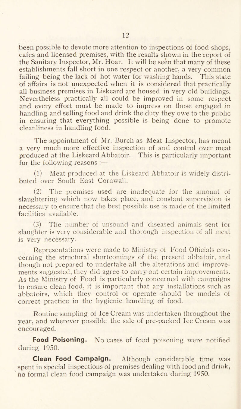 been possible to devote more attention to inspections of food shops, cafes and licensed premises, with the results shown in the report of the Sanitary Inspector, Mr. Hoar. It will be seen that many of these establishments fall short in one respect or another, a very common failing being the lack of hot water for washing hands. This state of affairs is not unexpected when it is considered that practically all business premises in Liskeard are housed in very old buildings. Nevertheless practically all could be improved in some respect and every effort must be made to impress on those engaged in handling and selling food and drink the duty they owe to the public in ensuring that everything possible is being done to promote cleanliness in handling food. The appointment of Mr. Burch as Meat Inspector, has meant a very much more effective inspection of and control over meat produced at the Liskeard Abbatoir. This is particularly important for the following reasons :— (1) Meat produced at the Liskeard Abbatoir is widely distri¬ buted over South East Cornwall. (2) The premises used are inadequate for the amount of slaughtering which now takes place, and constant supervision is necessary to ensure that the best possible use is made of the limited facilities available. (3) The number of unsound and diseased animals sent for slaughter is very considerable and thorough inspection of all meat is very necessary. Representations were made to Ministry of Food Officials con¬ cerning the structural shortcomings of the present abbatoir, and though not prepared to undertake all the alterations and improve¬ ments suggested, they did agree to carry out certain improvements. As the Ministry of Food is particularly concerned with campaigns to ensure clean food, it is important that any installations such as abbatoirs, which they control or operate should be models of correct practice in the hygienic handling of food. Routine sampling of Ice Cream was undertaken throughout the year, and wherever possible the sale of pre-packed Ice Cream was encouraged. Food Poisoning. No cases of food poisoning were notified during 1950. Ciean Food Campaign. Although considerable time was spent in special inspections of premises dealing with food and drink, no formal clean food campaign was undertaken during 1950.