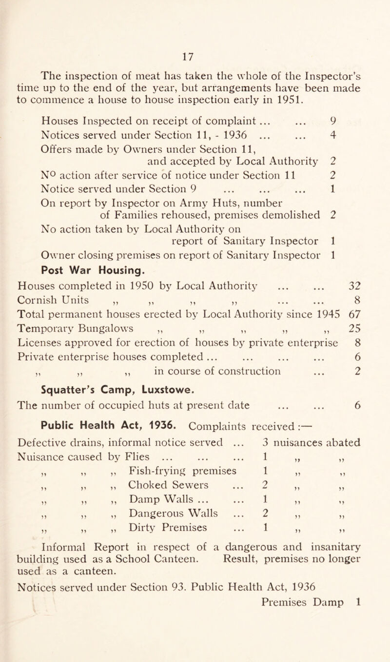The inspection of meat has taken the whole of the Inspector’s time up to the end of the year, but arrangements have been made to commence a house to house inspection early in 1951. Houses Inspected on receipt of complaint ... ... 9 Notices served under Section 11, - 1936 ... ... 4 Offers made by Owners under Section 11, and accepted by Local Authority 2 N° action after service of notice under Section 11 2 Notice served under Section 9 ... ... ... 1 On report by Inspector on Army Huts, number of Families rehoused, premises demolished 2 No action taken by Local Authority on report of Sanitary Inspector 1 Owner closing premises on report of Sanitary Inspector 1 Post War Housing. Houses completed in 1950 by Local Authority ... ... 32 Cornish Units ,, ,, ,, ,, ... ... 8 Total permanent houses erected by Local Authority since 1945 67 Temporary Bungalows ,, ,, ,, „ ,, 25 Licenses approved for erection of houses by private enterprise 8 Private enterprise houses completed ... ... ... ... 6 ,, ,, ,, in course of construction ... 2 Squatter’s Camp, Luxstowe. The number of occupied huts at present date ... ... 6 Public Health Act, 1936. Complaints Defective drains, informal notice served ... Nuisance caused by Flies ... „ ,, ,, Fish-frying premises ,, ,, ,, Choked Sewers ,, ,, ,, Damp Walls ... ,, ,, ,, Dangerous Walls ,, ,, ,, Dirty Premises received :— 3 nuisances abated X u >> 1 >> 2 >> 1 >> 2 n n 1 n n Informal Report in respect of a dangerous and insanitary building used as a School Canteen. Result, premises no longer used as a canteen. Notices served under Section 93. Public Health Act, 1936 Premises Damp 1
