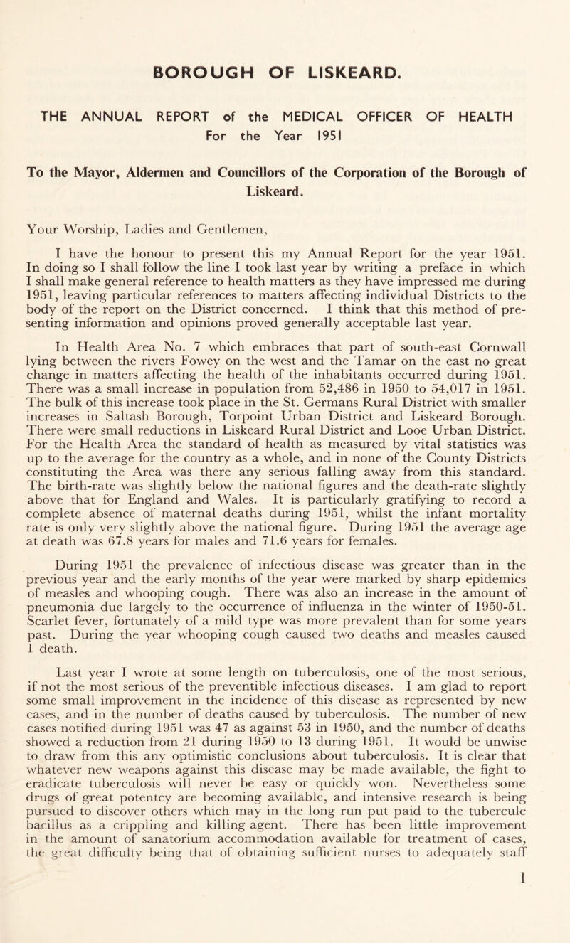 THE ANNUAL REPORT of the MEDICAL OFFICER OF HEALTH For the Year 1951 To the Mayor, Aldermen and Councillors of the Corporation of the Borough of Liskeard. Your Worship, Ladies and Gentlemen, I have the honour to present this my Annual Report for the year 1951. In doing so I shall follow the line I took last year by writing a preface in which I shall make general reference to health matters as they have impressed me during 1951, leaving particular references to matters affecting individual Districts to the body of the report on the District concerned. I think that this method of pre¬ senting information and opinions proved generally acceptable last year. In Health Area No. 7 which embraces that part of south-east Cornwall lying between the rivers Fowey on the west and the Tamar on the east no great change in matters affecting the health of the inhabitants occurred during 1951. There was a small increase in population from 52,486 in 1950 to 54,017 in 1951. The bulk of this increase took place in the St. Germans Rural District with smaller increases in Saltash Borough, Torpoint Urban District and Liskeard Borough. There were small reductions in Liskeard Rural District and Looe Urban District. For the Health Area the standard of health as measured by vital statistics was up to the average for the country as a whole, and in none of the County Districts constituting the Area was there any serious falling away from this standard. The birth-rate was slightly below the national figures and the death-rate slightly above that for England and Wales. It is particularly gratifying to record a complete absence of maternal deaths during 1951, whilst the infant mortality rate is only very slightly above the national figure. During 1951 the average age at death was 67.8 years for males and 71.6 years for females. During 1951 the prevalence of infectious disease was greater than in the previous year and the early months of the year were marked by sharp epidemics of measles and whooping cough. There was also an increase in the amount of pneumonia due largely to the occurrence of influenza in the winter of 1950-51. Scarlet fever, fortunately of a mild type was more prevalent than for some years past. During the year whooping cough caused two deaths and measles caused 1 death. Last year I wrote at some length on tuberculosis, one of the most serious, if not the most serious of the preventible infectious diseases. I am glad to report some small improvement in the incidence of this disease as represented by new cases, and in the number of deaths caused by tuberculosis. The number of new cases notified during 1951 was 47 as against 53 in 1950, and the number of deaths showed a reduction from 21 during 1950 to 13 during 1951. It would be unwise to draw from this any optimistic conclusions about tuberculosis. It is clear that whatever new weapons against this disease may be made available, the fight to eradicate tuberculosis will never be easy or quickly won. Nevertheless some drugs of great potentcy are becoming available, and intensive research is being pursued to discover others which may in the long run put paid to the tubercule bacillus as a crippling and killing agent. There has been little improvement in the amount of sanatorium accommodation available for treatment of cases, the great difficulty being that of obtaining sufficient nurses to adequately staff