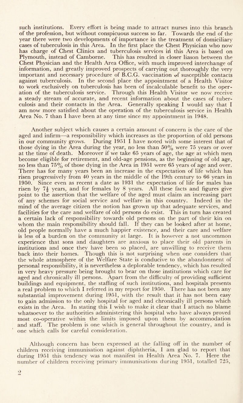 such institutions. Every effort is being made to attract nurses into this branch of the profession, but without conspicuous success so far. Towards the end of the year there were two developments of importance in the treatment of domiciliary cases of tuberculosis in this Area. In the first place the Chest Physician who now has charge of Chest Clinics and tuberculosis services iii this Area is based on Plymouth, instead of Camborne. This has resulted in closer liason between the Chest Physician and the Health Area Office, with much improved interchange of information, and greatly improved prospects of carrying out thoroughly the very important and necessary procedure of B.C.G. vaccination <ff susceptible contacts against tuberculosis. In the second place the appointment of a Health Visitor to work exclusively on tuberculosis has been of incalculable benefit to the oper¬ ation of the tuberculosis service. Through this Health Visitor we now receive a steady stream of accurate, and recent information about the cases of tuber¬ culosis and their contacts in the Area. Generally speaking I would say that I am now more satisfied about the operation of the tuberculosis service in Health Area No. 7 than I have been at any time since my appointment in 1948. Another subject which causes a certain amount of concern is the care of the aged and infirm—a responsibility which increases as the proportion of old persons in our community grows. During 1951 I have noted with some interest that of those dying in the Area during the year, no less than 50% were 75 years or over at the time of death. Moreover if we take 65 years of age, the age at which men become eligible for retirement, and old-age pensions, as the beginning of old age, no less than 75% of those dying in the Area in 1951 were 65 years of age and over. There has for many years been an increase in the expectation of life which has risen progressively from 40 years in the middle of the 19th century to 66 years in 1950. Since even as recent a date as 1931 the expectation of life for males has risen by 7^ years, and for females by 8 years. All these facts and figures give point to the assertion that the welfare of the aged must claim an increasing part of any schemes for social service and welfare in this country. Indeed in the mind of the average citizen the notion has grown up that adequate services, and facilities for the care and welfare of old persons do exist. This in turn has created a certain lack of responsibility towards old persons on the part of their kin on whom the main responsibility should fall. If they can be looked after at home, old people normally have a much happier existence, and their care and welfare is less of a burden on the community at large. It is however a not uncommon experience that sons and daughters are anxious to place their old parents in institutions and once they have been so placed, are unwilling to receive them back into their homes. Though this is not surprising when one considers that the whole atmosphere of the Welfare State is conducive to the abandonment of personal responsibility, it is nevertheless a deplorable tendency, which has resulted in very heavy pressure being brought to bear on those institutions which care for aged and chronically ill persons. Apart from the difficulty of providing sufficient buildings and equipment, the staffing of such institutions, and hospitals presents a real problem to which I referred in my report for 1950. There has not been any substantial improvement during 1951, with the result that it has not been easy to gain admission to the only hospital for aged and chronically ill persons which exists in the Area. In stating this I wish to make it clear that I attach no blame whatsoever to the authorities administering this hospital who have always proved most co-operative within the limits imposed upon them by accommodation and staff. The problem is one which is general throughout the country, and is one which calls for careful consideration. Although concern has been expressed at the falling off in the number of children receiving immunisation against diphtheria, I am glad to report that during 1951 this tendency was not manifest in Health Area No. 7. Here the number of children receiving primary immunisations during 1951, totalled 725, 9