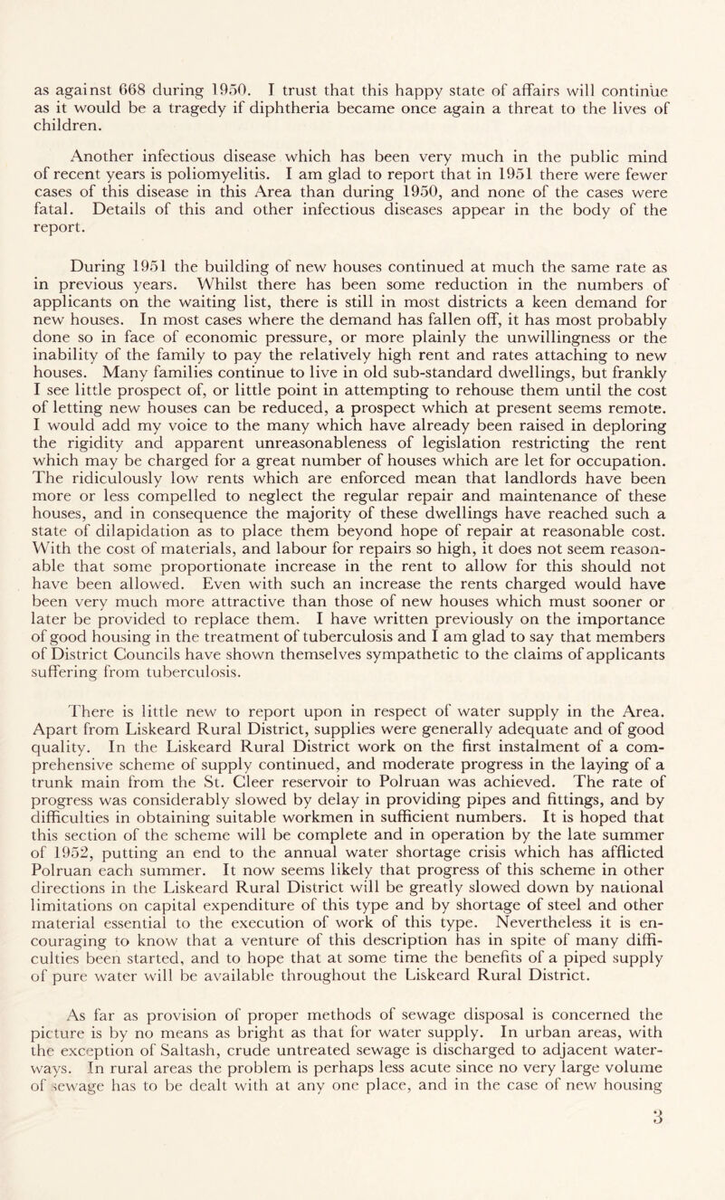 as against 668 during 1950. I trust that this happy state of affairs will continue as it would be a tragedy if diphtheria became once again a threat to the lives of children. Another infectious disease which has been very much in the public mind of recent years is poliomyelitis. I am glad to report that in 1951 there were fewer cases of this disease in this Area than during 1950, and none of the cases were fatal. Details of this and other infectious diseases appear in the body of the report. During 1951 the building of new houses continued at much the same rate as in previous years. Whilst there has been some reduction in the numbers of applicants on the waiting list, there is still in most districts a keen demand for new houses. In most cases where the demand has fallen off, it has most probably done so in face of economic pressure, or more plainly the unwillingness or the inability of the family to pay the relatively high rent and rates attaching to new houses. Many families continue to live in old sub-standard dwellings, but frankly I see little prospect of, or little point in attempting to rehouse them until the cost of letting new houses can be reduced, a prospect which at present seems remote. I would add my voice to the many which have already been raised in deploring the rigidity and apparent unreasonableness of legislation restricting the rent which may be charged for a great number of houses which are let for occupation. The ridiculously low rents which are enforced mean that landlords have been more or less compelled to neglect the regular repair and maintenance of these houses, and in consequence the majority of these dwellings have reached such a state of dilapidation as to place them beyond hope of repair at reasonable cost. With the cost of materials, and labour for repairs so high, it does not seem reason¬ able that some proportionate increase in the rent to allow for this should not have been allowed. Even with such an increase the rents charged would have been very much more attractive than those of new houses which must sooner or later be provided to replace them. I have written previously on the importance of good housing in the treatment of tuberculosis and I am glad to say that members of District Councils have shown themselves sympathetic to the claims of applicants suffering from tuberculosis. There is little new to report upon in respect of water supply in the Area. Apart from Liskeard Rural District, supplies were generally adequate and of good quality. In the Liskeard Rural District work on the first instalment of a com¬ prehensive scheme of supply continued, and moderate progress in the laying of a trunk main from the St. Cleer reservoir to Polruan was achieved. The rate of progress was considerably slowed by delay in providing pipes and fittings, and by difficulties in obtaining suitable workmen in sufficient numbers. It is hoped that this section of the scheme will be complete and in operation by the late summer of 1952, putting an end to the annual water shortage crisis which has afflicted Polruan each summer. It now seems likely that progress of this scheme in other directions in the Liskeard Rural District will be greatly slowed down by national limitations on capital expenditure of this type and by shortage of steel and other material essential to the execution of work of this type. Nevertheless it is en¬ couraging to know that a venture of this description has in spite of many diffi¬ culties been started, and to hope that at some time the benefits of a piped supply of pure water will be available throughout the Liskeard Rural District. As far as provision of proper methods of sewage disposal is concerned the picture is by no means as bright as that for water supply. In urban areas, with the exception of Saltash, crude untreated sewage is discharged to adjacent water¬ ways. In rural areas the problem is perhaps less acute since no very large volume of sewage has to be dealt with at any one place, and in the case of new housing