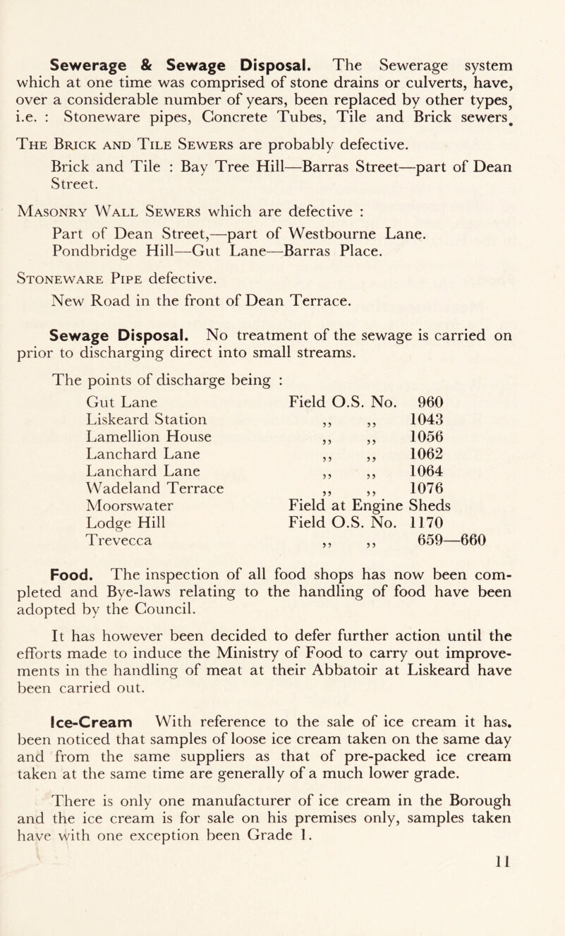 Sewerage & Sewage Disposal. The Sewerage system which at one time was comprised of stone drains or culverts, have, over a considerable number of years, been replaced by other types5 i.e. : Stoneware pipes, Concrete Tubes, Tile and Brick sewers# The Brick and Tile Sewers are probably defective. Brick and Tile : Bay Tree Hill—Barras Street—part of Dean Street. Masonry Wall Sewers which are defective : Part of Dean Street,—part of Westbourne Lane. Pondbridge Hill—Gut Lane—Barras Place. Stoneware Pipe defective. New Road in the front of Dean Terrace. Sewage Disposal. No treatment of the sewage is carried on prior to discharging direct into small streams. The points of discharge being Gut Lane Liskeard Station Lamellion House Lanchard Lane Lanchard Lane Wadeland Terrace Moorswater Lodge Hill Trevecca Field O.S. No. 3 3 3 3 3 3 3 3 3 3 3 3 3 3 3 3 3 3 3 3 Field at Engine Field O.S. No. 960 1043 1056 1062 1064 1076 Sheds 1170 659—660 Food. The inspection of all food shops has now been com¬ pleted and Bye-laws relating to the handling of food have been adopted by the Council. It has however been decided to defer further action until the efforts made to induce the Ministry of Food to carry out improve¬ ments in the handling of meat at their Abbatoir at Liskeard have been carried out. Ice-Cream With reference to the sale of ice cream it has. been noticed that samples of loose ice cream taken on the same day and from the same suppliers as that of pre-packed ice cream taken at the same time are generally of a much lower grade. There is only one manufacturer of ice cream in the Borough and the ice cream is for sale on his premises only, samples taken have with one exception been Grade 1.