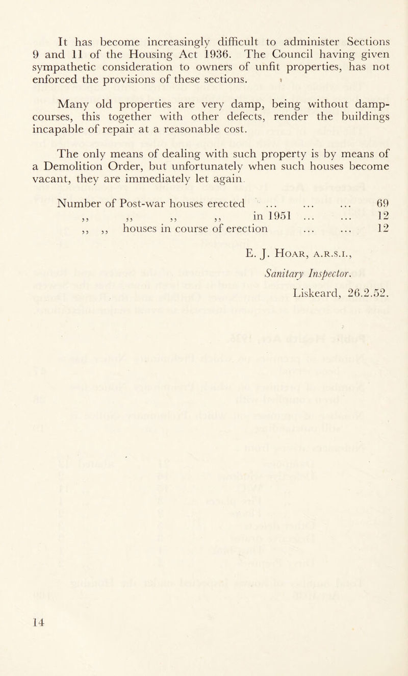 It has become increasingly difficult to administer Sections 9 and 11 of the Housing Act 1936. The Council having given sympathetic consideration to owners of unfit properties, has not enforced the provisions of these sections. i Many old properties are very damp, being without damp- courses, this together with other defects, render the buildings incapable of repair at a reasonable cost. The only means of dealing with such property is by means of a Demolition Order, but unfortunately when such houses become vacant, they are immediately let again Number of Post-war houses erected ... ... ... 69 „ „ . „ „ m 1951 . 12 ,, ,, houses in course of erection ... ... 12 E. J. Hoar, a.r.s.i., Sanitary Inspector. Liskeard, 26.2.52.