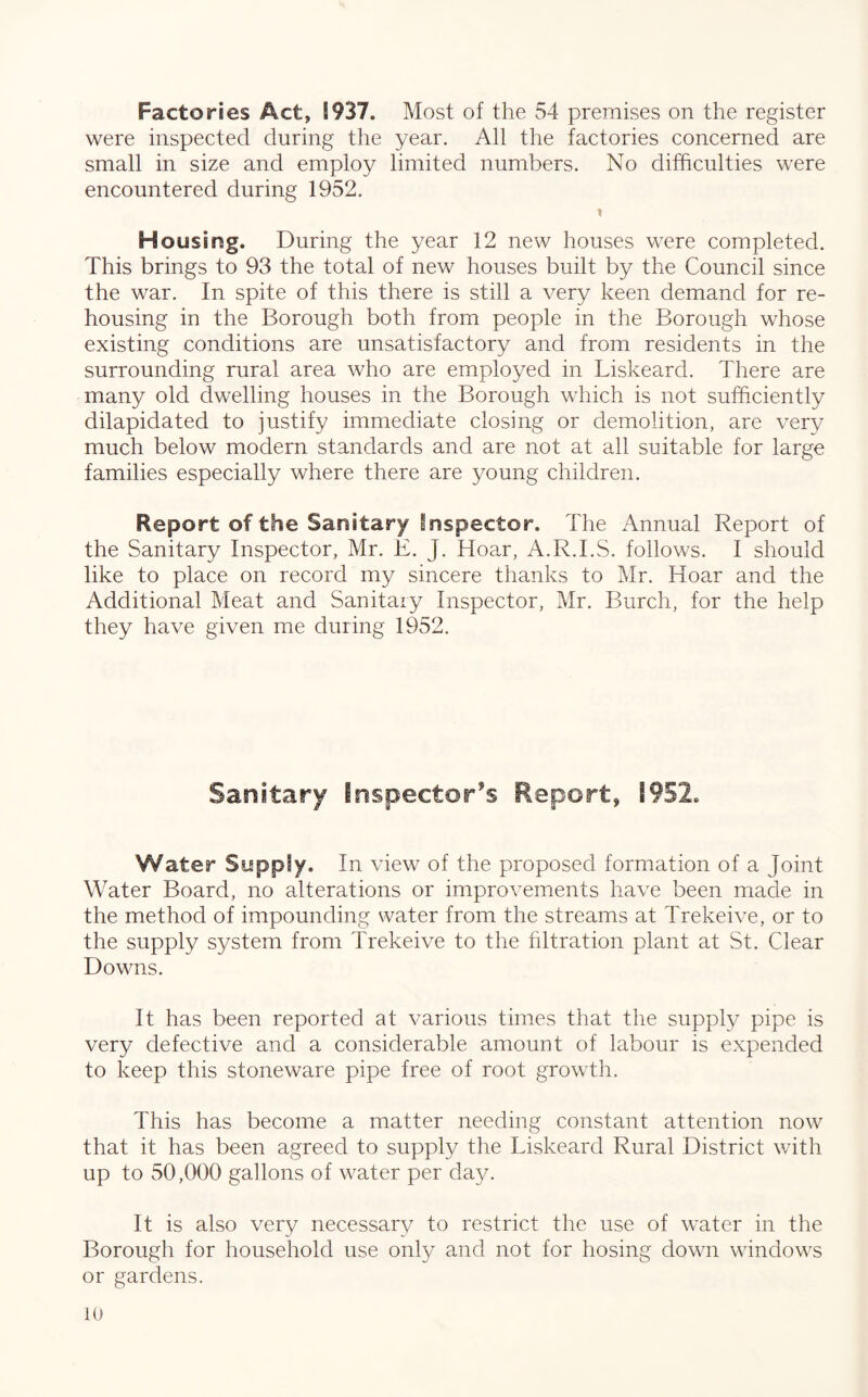 Factories Act, S937. Most of the 54 premises on the register were inspected during the year. All the factories concerned are small in size and employ limited numbers. No difficulties were encountered during 1952. H ousing. During the year 12 new houses were completed. This brings to 93 the total of new houses built by the Council since the war. In spite of this there is still a very keen demand for re¬ housing in the Borough both from people in the Borough whose existing conditions are unsatisfactory and from residents in the surrounding rural area who are employed in Liskeard. There are many old dwelling houses in the Borough which is not sufficiently dilapidated to justify immediate closing or demolition, are very much below modern standards and are not at all suitable for large families especially where there are young children. Report of the Sanitary inspector. The Annual Report of the Sanitary Inspector, Mr. E. J. Hoar, A.R.I.S. follows. I should like to place on record my sincere thanks to Mr. Hoar and the Additional Meat and Sanitary Inspector, Mr. Burch, for the help they have given me during 1952. Sanitary Inspector’s Report, 1952. Water Supply. In view of the proposed formation of a Joint Water Board, no alterations or improvements have been made in the method of impounding water from the streams at Trekeive, or to the supply system from Trekeive to the filtration plant at St. Clear Downs. It has been reported at various times that the supply pipe is very defective and a considerable amount of labour is expended to keep this stoneware pipe free of root growth. This has become a matter needing constant attention now that it has been agreed to supply the Liskeard Rural District with up to 50,000 gallons of water per day. It is also very necessary to restrict the use of water in the Borough for household use only and not for hosing down windows or gardens.