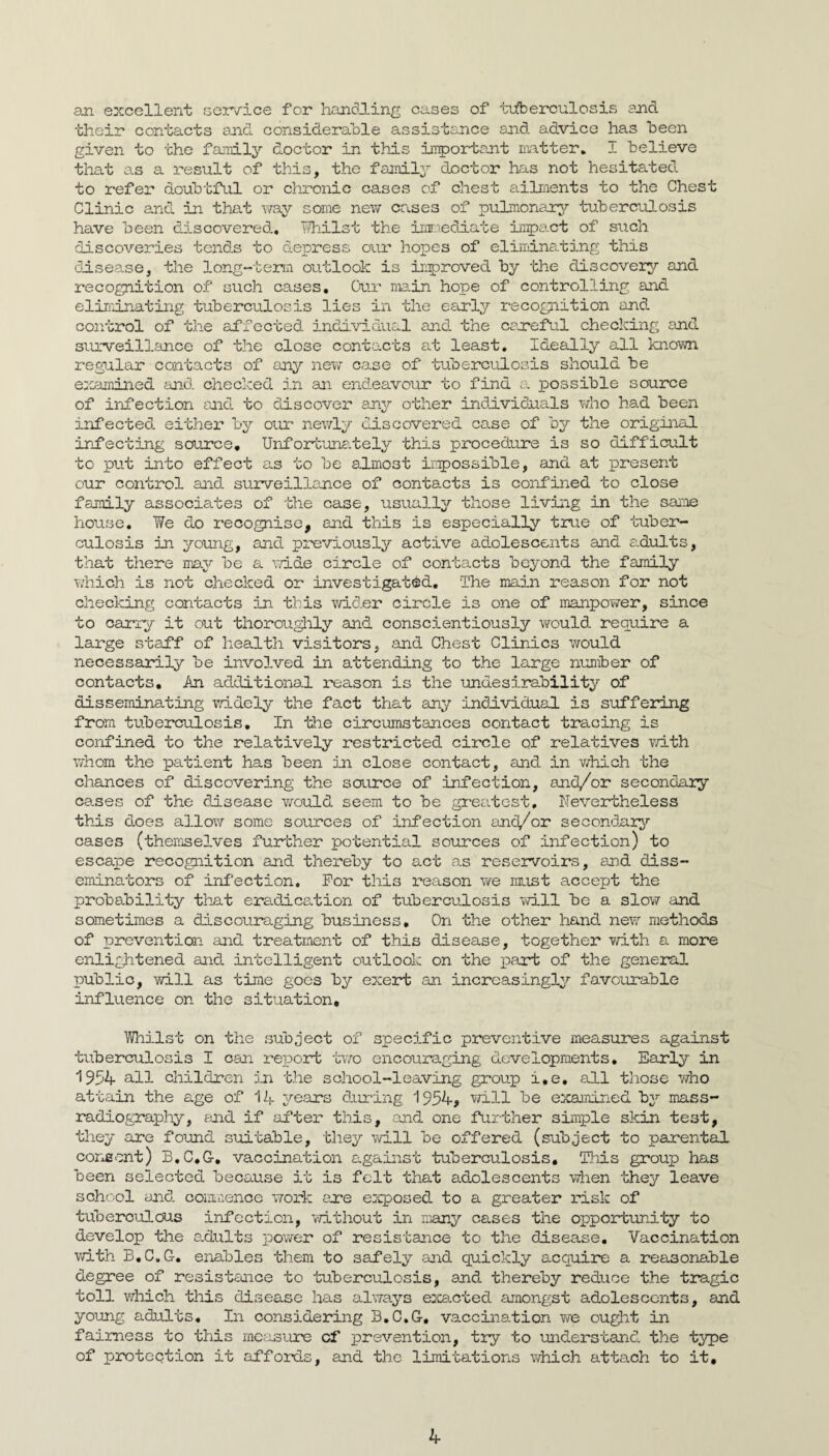 an excellent scr/ice for han(5J.ing cases of t\iberoulosis and their contacts and considerable assistance and advice has been given to the fainily doctor in this important matter, I believe that as a result of this, the family doctor has not hesitated to refer doubtful or chronic cases of chest ailments to the Chest Clinic and in that way some nevir causes of pulmonary tuberculosis have been discovered., Tihilst the inx-iedhate inpact of such discoveries tends to depress our hopes of elirndnating this ddsease, the long-term outlook is iiproved by the discovery and recognition of such cases. Our main hope of controlling and eliminating tuberculosis lies in the earl^r recognition and control of the affected individual and the caneful checking and surveillance of the close contacts at least. Ideally all knovm regular contacts of any new case of tuberculosis should be examined and checked in an endeavour to find a. possible source of infection and to discover any other individuals who had been infected, either by our newly discovered case of by the original infecting source, Unfonbuna.tely this procedure is so difficult to put into effect as to be almost irpossible, and at present our control and surveillance of contacts is confined to close family associates of the case, usually those living in the same house, ¥e do recognise, and this is especially true of tuber¬ culosis in young, and previously active adolescents and a.dults, that there may be a vd.de circle of contacts beyond the family v.hich is not checked or investigated. The main reason for not checking contacts in this v/ider circle is one of manpower, since to cariy it out thorou^ly and conscientiously would, require a large staff of health visitors, and Chest Clinics would necessanily be involved in attending to the large nuniber of contacts, An additional reason is the undesirability of disseminating widely the fact that any individual is suffering from tuberculosis. In the circumstances contact tracing is confined to the relatively restricted circle of relatives with whom the patient has been in close contact, and in v/hich the chances of discovering the source of infection, and/or secondary cases of the disease would seem to be greatest. Nevertheless this does allov/ some sources of infection anci/or secondary cases (themselves further potential sources of infection) to escape recognition and thereby to act as reservoirs, and diss¬ eminators of infection. For this reason we must accept the probability that ercid.ica.tion of tuberculosis 'vvill be a slow and sometimes a discouraging business. On the other hand, new methods of prevention and treatment of this disease, together with a more enlig^itened and. intelligent outlook on the i^art of the general public, will as time goes by exert an increasingly favourable influence on the situation. Whilst on the subject of specific preventive measures against tuberculosis I can reT^ort tv.ro encouraging developments. Early in 1954 all children in the school-leaving group i,e, all those who attain the age of I4 years d.uring 1954, vri.ll be examined by mass- radiograply, end if after this, and one further simple skin test, they are found suitable, they will be offered (subject to parental coneent) B,C,G, vaccination against tuberculosis. This group has been selected because it is felt that adolescents when they leave school and. coimiience woi’k ene exposed to a greater risk of tuberculous infection, vri.thout in nany cases the opportunity to develop the adults povrer of resistance to the disease. Vaccination vri-th B,C.G, enables them to safely and quickly acquire a reasonable degree of resistance to tuberculosis, and thereby reduce the tragic toll which this disease has always exa.cted amongst adolescents, and young adults. In considering B,C,G, vaccination we ou^t in fairness to tliis measure of prevention, try to understand the type of proteqtion it affords, and the limitations vdiich attach to it.