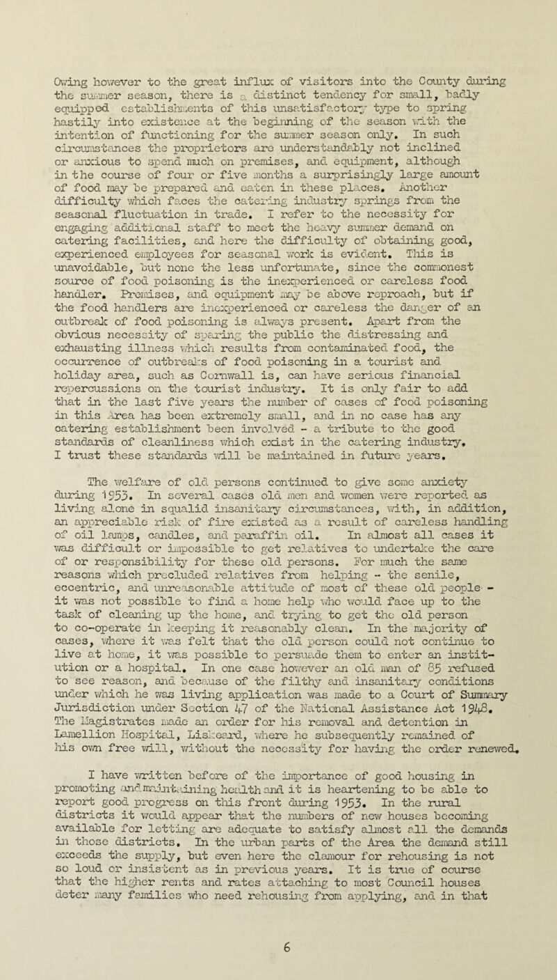 Ov'/ing however to the great infliijc of visitors into the County during the sui'inier season, there is a distinct tendency for small, badly equipped estahlishaments of this unsatisfo-ctor^ type to spring hastil^.^ into existence at the beginning of the season 'v.dth the intention of fmictioning for the suraiier season only. In such circujnstances the proprietors arc understandphly not inclined or anxious to spend much on premises, and equipment, althou^ in the course of four or five months a surprisingly large amount of food may be prepared and eaten in these pls.ces. Another difficulty which fanes the catering industry springs from the seasonal fluctuation in trade, I refer to the necessity for engaging additional staff to meet the heavy summer demand on cateidng facilities, and here the dnfficiilty of o'btaining good, experienced enployees for seasonal work is evident. This is unavoidable, but none the less unfortunate, since the commonest source of food poisoning is the inexperienced or careless food handler. Promises, and equipment may be above reproach, but if the food handlers ane inc:q3erienced or careless the danger of an outbrealc of food poisoning is adways present. Apart from the obvious necessity of spening the public the distressing and exhausting illness which results from contaminated food, the occurrence of outbreaI:s of food poisoning in a tourist and holiday area, such as Comv/all is, can have serious financial repercussions on the to-urist industry. It is only fair to add tliat in the last five years the number of cases of food poisoning in this ...trea has been extremely small, and in no case has any catering establishnient been involved - a tribute to the good standards of cleanliness which exist in the catering industry, I trust these standards will be maintained in future years. The Y/elfare of old persons continued to give some anxiety during 1555» severa.1 cases old. men and vromen were reported, as living alone in squalid insanitary circtimstances, \id.th, in addition, an appreciable risk of fire existed as a result of careless handling of oil lamps, candd.es, and paraffin oil. In almost all cases it Vira.s difficult or impossible to get rela.tives to undertaJie the care of or responsibility for these old. persons. For much the same reasons which preclud.ed relatives from helping - the senile, eccentric, and unreasonable attitud.e of most of these old people- - it Y/as not possible to find a home help \/ho v/ould. face up to the task of cleaning up the home, and. trying to get the old person to co-operate in keeping it reasonably clean. In the majority of cases, where it was felt that the old person could not continue to live at home, it vr8.s possible to persuade them to enter an instit¬ ution or a hospital. In one case hov«3ver an old man of 83 refused to see reason, and because of the filthy and insaniteuy conditions und.er which he was living application was made to a Court of Surramry Jurisdiction under Section 47 of the National Assistance Act 194^* The llagistrates made an order for his removal and. detention in Lo.mellion Hospital, Liskeau’d, v/here he subsequently remained of liis ovwi free vrill, v/ithout the necessity for having the order renewed, I have written before of the importance of good housing in promoting and.iinjntc.ining hca.lth and it is heartening to be able to report good progress on this front during 1953* In the rural districts it YYould appear that the numbers of new houses becoiming available for letting are adequate to satisfy almost all the demands in those districts. In the urban parts of the Area the demand still e:cceeds the supply, but even here the clamour for rehousing is not so loud or insistent as in previous years. It is true of course that the higlier rents and rates attaching to most Council houses deter majiy families vdao need rehousing from applying, and in that