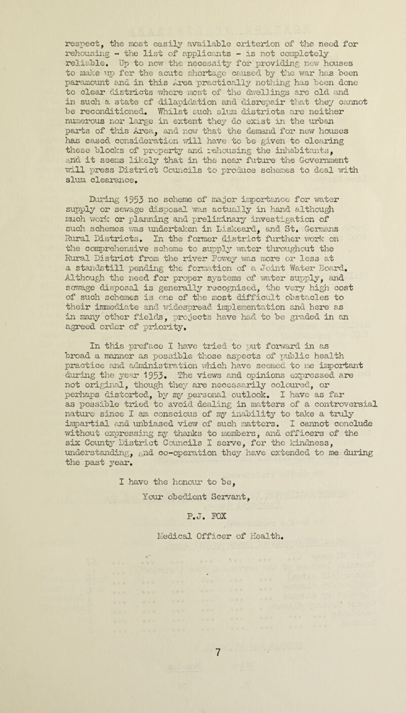 respect, the niost easil^r available criterion of the need for rehousing «• the list of a.pplicymts - is not completely reliable. Up to now the necessity for providing ncv^^ houses to rnaJce up for the acute shortage cfiused by the v/ar has been paramount and in this iu’ea practically nothing has been done to clear districts whore most of the d\7el3.ings are old .-md in such s. state of dilapida-tion and disrepair that they cojmot be reconditioned, HVliilst such slum districts ore neither numerous nor large in extent they do exist in the urban parts of this Area, and no\f that the demand for new houses has eased consideration will have to be given to clearing these blocks of property'' and i-ehousing the inliabitrmts, and it seems likely that in the near future the G-ovemiaent vd.ll press District Couiicils to produce schemes to deal ’with slum clearance. During 1953 I'^o scheme of major irripo2rtonce for vra.ter supply or sev/age disposal was actually in }iand althcu^ much work or planning and preliminary investigation of such schemes was undertalcen in Liskeard, and St, Gemiians Rural Districts, In the former district further work on the conprehensive scheme to suippl^’’ water tliroughout the Rural District from the river Dowey vyas more or less at a standstill pending the formation of a Joint Water .board. Although the need for proper systems of virater supply, and scv/age disposal is gene3rall3r recognised, the very high cost of such schemes is one of the most difficult obstacles to their immediate and mdespread. iimpleraentation and here as in many other fields, projects have had. to be graded in an agreed order of priority. In this preface I have tried to put forward in as broad a manner as possible those aspects of j^ublic health practice and administration which have seenied to nie inportant during the yc^or 1953* The views and opinions expressed are not original, though they are necessa-rily coloxired, or perhaps distorted, by my personal outlook, I have as far as possible tried to avoid dealing in matters of a controversial nature since I am conscious of mj?- inability to take a truly inpartial tuid unbiased view of such matters, I cannot conclude without expressing my thanks to members, and officers of the six Countj* District Councils I serve, for 'the kindness, understanding, ^..nd co-operation they have extended to me during the past year, I have the honour to be. Your obedient Servant, P,J, POX Medical Officer of Health.