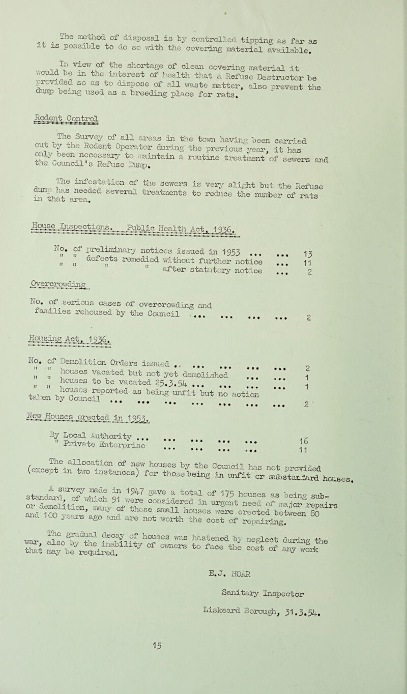 The method of di it is possible to do sposal is by controlled tipping as far as so \7ith the covering noaterlal avtiilable. of the shortage of clean covering material it uould bo in the toterest of health that a Eeftise Destructor he providea so as^to dispose of ell waste matter, also prevent the dump being usea as a breeding place for ra.ts. Rodent Control ^ The Survey of all areas in the to'vrn having been carr.i ed out Dy the Rodent Operator durjuig the previous Vear, it has i-^intain a routine treatinent of sevrers and bhe Council's Refuse b-uiip. ihe infesta-'clon of the sevrers dump has needea several treatments in that area. is ver-y slight but the Refuse to reduce the number of rats preliminary notices issued in I953 ... ,t defects remedied vpLthout further notice ” after statutory notice .Oyer^roT/ding Ro, of ^ serious cases of overcroTvding and faiiilies renoused by the Council •,*, ,,, • • • • • • • • • 13 11 2 demolition Orders issued ,, . houses vacated but not yet demolished houses to be vacated 25,3,54 tl-en by°cSoil®°'^®‘^ AiaotioA **• ••• ... .. • • • Houses erected in 1_533. By Local Authority ,,,  Private Enterprise • * • • • # • • • • « • • • • 2 1 1 2 ' 16 11 (e-oe-otln^h'^rRi ny houses by the Council has not proirided (except an too instances) for thosebein« in unfit cr aubstarieud houses. standivl™!?' 1?“^® « rs houses as belnr,- sub- or deSitlL; i^y^rf “-eent need of mjoriepalrs and 100 yoaa.’a,o ^ E, 0, HOAR 15 Sanitary Inspector Liskeard BorxDugli, 31.5.54,