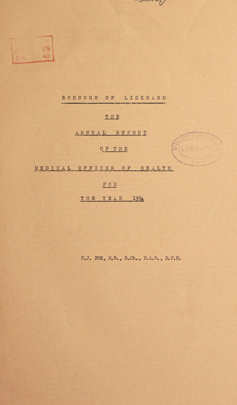 W tv- BOROUGH OP LISKEARD THE ANNUAL REPORT OF THE EPICAL OFF ,I C E R OF HEALTH FOR THE YEAR 195A P.J. FOX, M.B. B.Ch., B.A.O. , D.P.H.