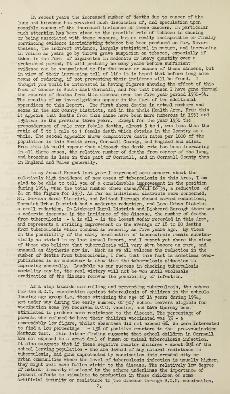 In recent years the increased number of deaths due to cancer of the lung and bronchus has provoked much discussion of, and speculation upon possible causes of the increased incidence of these cancers. In particular much attention has been given to the possible role of tobacco in causing or being associated with these cancers, but no really indisputable or finally convincing evidence incriminating tobacco has been produced so far* Never¬ theless, the indirect evidence, largely statistical in nature, and increasing in volume as years go by throws grave suspicion on tobacco, especially if taken in the form of cigarettes in moderate or heavy quantity over a protracted period. It will probably be many years before sufficient evidence can be accumulated to fix the cause or causes of these cancers, but in view of their increasing toll of life it is hoped that before long some means of reducing, if not preventing their incidence will be found. I thought you would be interested in having figures showing the effect of this form of cancer in South East Cornwall, and for that reason I have gone through the records of deaths from this disease over the five year* period 1950-54* The results of my investigations appear in the form of two additional appendices to this Report, The first shows deaths in actual numbers and sexes in the six County Districts, and in the whole Health Area, Prom this it appears that deaths from this cause have been more numerous in 1953 and 1954than in tho previous three years. Except for the year 1950 the preponderance of male over female deaths, almost 3 to 1 , was less than the ratio of 5 to 6 male to 1 female death which obtains in the Country as a whole. The second appendix shows comparative death rates per 1000 of the population in this Health Area, Cornwall County, and England and Wales, Prom this it would appear that although the death rate has been increasing in all three cases, the relative number of deaths from cancer of the lung, and bronchus is less in this part of Cornwall, and in Cornwall County than in England and Wales generally. In my Annual Report last year I expressed some concern about the relatively high incidence of new cases of tuberculosis in this Area. I am glad to be able to tell you of a considerable an 4he position during 1954, when the total number ofnew cases/fell to39, a reduction of 24 on the figure for 1953. As far as individual districts were concerned, St. Germans Rural District, and Saltash Borough showed marked reductions, Torppint Urban District had a moderate reduction, and Looe Urban District a small reduction. In Liskeard Rural District and Liskeard Borough there was a moderate increase ib the incidence of the disease, the number of deaths from tuberculosis - 4 in all - is the lowest &ofar recorded in this Area, and represents a striking improvement on the average of 18 to 20 deaths from tuberculosis which occured as recently as five years ago. My views on the possibility of the early eradication of tuberculosis remain substan¬ tially as stated in my last Annual Report, and I cannot yet share the views of those who believe that tuberculosis will very scon become as rare, and unusual as diptheria now is. Much as we all welcome the reduction in the number of deaths from tuberculosis, I feel that this fact is sometimes over¬ publicised in an endeavour to show that the tuberculosis situation is improving generally. Laudable as our success in checking tuberculosis mortality may be, the real victory will not be won until wholesale eradication of the disease removes the possibility of infection. As a step towards controlling and preventing tuberculosis, the scheme for the B.C.G. vaccination against tuberculosis of children in the schools leaving age group i.e. those attaining the age of 14 years during 1954, got under way during the early summer. Of 507 school leavers eligible for vaccination some 395 received B.C.G. vaccine, and have thereby been stimulated to produce some resistance to the disease. The percentage of parents who refused to have their children vaccinated was 3% - a commendably low figure, whilst absentees did not exceed 6%. We were interested to find a low percentage - 13% of positive reactors to the pre-vaccination Mantoux test. This latter finding suggests that school children in Cornwall are not exposed to a great deal of human or animal tuberculosis infection. It also suggests that if these negative reactor children - about 80j£ of the school leaving population - who are devoid of any natural resistance to tuberculosis, had gone unprotected by vaccination into crowded city or urban communities where the level of tuberculosis infection is usually higher, they might well have fallen victim to the disease. The relatively low degree of natural immunity disclosed by the scheme underlines the importance of present efforts to stimulate to production in these children of some artificial immunity or resistance to the disease through B.C.G. vaccination.