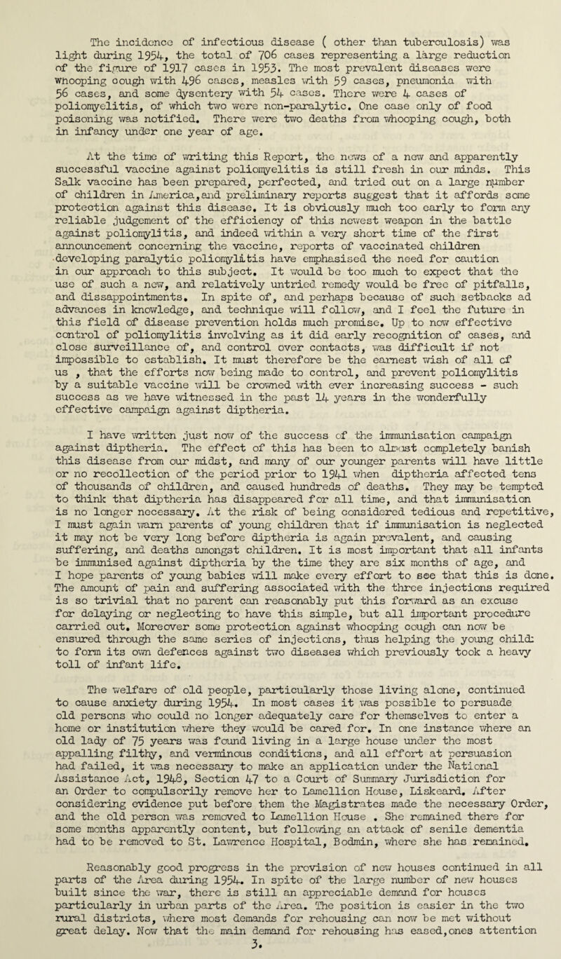 The incidence of infectious disease ( other than tuberculosis) was light during 1954, the total of 706 cases representing a large reduction of the figure of 1917 cases in 1953. The most prevalent diseases were wnooping oough with 496 cases, measles with 59 cases, pneumonia with 56 cases, and some dysentery with 54 cases. There were 4 cases of poliomyelitis, of which two were non-paralytic. One case only of food poisoning was notified. There were two deaths from whooping cough, both in infancy under one year of age. At the time of writing this Report, the news of a new and apparently successful vaccine against poliomyelitis is still fresh in our minds. This Salk vaccine has been prepared, perfected, and tried out on a large number of children in America,and preliminary reports suggest that it affords some protection against this disease. It is obviously much too early to form any reliable judgement of the efficiency of this newest weapon in the battle against poliomylitis, and indeed within a very short time of the first announcement concerning the vaccine, reports of vaccinated children ■developing paralytic polionylitis have emphasised the need for caution in our approach to this subject. It would be too much to expect that the use of such a new, and relatively untried, remedy would be free of pitfalls, and dissappointments. In spite of, and perhaps because of such setbacks ad advances in knowledge, and technique will follow, and I feel the future in this field of disease prevention holds much promise. Up to now effective control of polionylitis involving as it did early recognition of cases, and close surveillance of, and control over contacts, was difficult if not inpossible to establish. It must therefore be the earnest wish of all cf us , that the efforts now being made to control, and prevent polionylitis by a suitable vaccine will be crowned with ever increasing success - such success as we have witnessed in the past 14 years in the wonderfully effective campaign against diptheria. I have written just now of the success of the immunisation canpaign against diptheria. The effect of this has been to aim cost completely banish this disease from our midst, and many of our younger parents will have little or no recollection of the period prior to 1941 when diptheria affected tens of thousands of children, and caused hundreds of deaths. They may be tempted to think that diptheria has disappeared for all time, and that immunisation is no longer necessary. At the risk of being considered tedious and repetitive I must again warn parents of young children that if immunisation is neglected it may not be very long before diptheria is again prevalent, and causing suffering, and deaths amongst children. It is most important that all infants be immunised against diptheria by the time they are six: months of age, and I hope parents of young babies will make every effort to see that this is done The amount of x^s-in and suffering associated with the three injections required is so trivial that no parent can reasonably put this forward as an excuse for delaying or neglecting to have this simple, but all important procedure carried out. Moreover some protection against whooping cough can now be ensured through the same series of injections, thus helping the young child; to form its own defences against two diseases which previously took a heavy toll of infant life. The welfare of old people, particularly those living alone, continued to cause anxiety during 1954. In most cases it was possible to persuade old persons who could no longer adequately care for themselves to enter a home or institution where they would be cared for. In one instance where an old lady of 75 years was found living in a large house under the most appalling filthy, and verminous conditions, and all effort at persuasion had failed, it was necessary to make an application under the National Assistance Act, 1948, Section 47 to a Court of Summary Jurisdiction for an Order to compulsorily remove her to Lamellion House, Liskeard. After considering evidence put before them the Magistrates made the necessary Order, and the old person was removed to Lamellion House . She remained there for some months apparently content, but following an attack of senile dementia had to be removed to St. Lawrence Hospital, Bodmin, where she has remained. Reasonably good progress in the provision of new houses continued in all parts of the Area during 1954. In spite of the large number of new houses built since the war, there is still an appreciable demand for houses particularly in urban parts of the Area. The position is easier in the two rural districts, where most demands for rehousing can now be met without great delay. Now that the main demand for rehousing has eased,ones attention