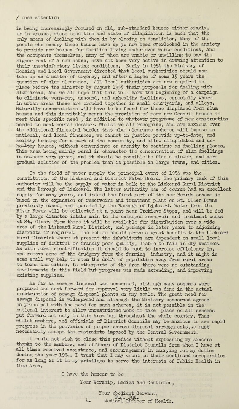 / ones attention is being increasingly focused on old, sub-standard houses either singly, or in groups, whose condition and state of dilapidation is such that the only means of dealing with them is by closing on demolition. Many of the people who occupy these houses have up jso now been overlooked in the anxiety to provide new houses for families living under even worse conditions, and the occupants themselves, many of whom are unable or unwilling to pay the higher rent of a new house, have not been very active in drawing attention to their unsatisfactory living conditions. Early in 1954 the Ministry of Housing and Local Government directed that local authorities should now take up as a matter of urgency, and after a lapse of some 15 years the question of slum clearance. All local authorities are now required to place before the Minister by August 1955 their proposals for dealing with slum areas, and we all hope that this will mark the beginning of a campaign to eliminate worn-out, unsound, and unhealthy dwellings, especially where in urban areas these are crowded together in small courtyards, and alleys. Naturally accommodation will have to be found for those displaced from slum houses and this inevitably means the provision of more new Council houses to meet this specific need , in addition to whatever programme of new construction needed to meet normal demand. Whilst we all recognise, and are anxious over the additional financial burden that slum clearance schemes will impose on national, and local finances, we cannot in justice provide up-to-date, and healthy housing for a part of the community, and allow dilapidated and un¬ healthy houses, without convenience or amenity to continue as dwelling places. This area being mainly rural in character the concentration of slum dwellings is nowhere very great, and it should be possible to find a slower, and more gradual solution of the problem than is possible in large towns, and cities. In the field of water supply the principal event of 1954 was the constitution of the- Liskeard and District Water Board, The primary task of this authority will be the supply of water in bulk to the Liskeard Rural District and the Borough of Liskeard. The latter authority has of course had an excellent supply for many years, and indeed the first part of the new Boards scheme is based on the expansion of reservoirs and treatment plant on St, Cleer Downs previously owned, and operated by the Borough of Liskeard. Water from the River Powey will be collected at a point near Trekieve Stpps, and will bo fed by a large diameter intake main to tho enlarged reservoir and treatment works at St, Cleer. Prom there it will be available for distribution over a wide area of tho Liskeard Rural District, and perhaps in later years to adjoining districts if required. The scheme should prove a great benefit to the Liskeard Rural District where at present the inhabitants are dependent on small local supplies of doubtful or frankly poor quality, liable to fail in dry weather. As with rural electrification it should do much to increase efficiency in, and remove some of the drudgery from the faming industry, and it might in some small way help to stem the drift of population away from rural areas to towns and cities. In otherparts of the /urea there were no outstanding developments in this field but progress was made extending, and improving existing supplies. As far as sewage disposal was concerned, although many schemes were prepared and sent forward for approval very little was done in the actual construction of sewage disposal plants on any scale. The great need for sewage disposal is widespread and although the Ministry concerned agrees in principal with the need for such schemes, it is not possible in the national interest to allow unrestricted work to take place on all schemes put forward not only in this Area but throughout the whole country. Thus whilst members, and officials of District Councils may be anxious to see rapid progress in the provision of proper sewage disposal arrangements,we must necessarily accept the restraints imposed by the Central Government. I would not wish to close this preface without expressing ny sincere thanks to the members, and officers of District Councils from whom I have at all times received assistance, and encouragement in carrying out my duties during the year 1954* I trust that I may count on their continued co-operation for as long as it is my privilege to serve the interests of Public Health in this Area. I have the honour to be Your Worship, Ladies and Gentlemen, Your obedient Servant, P.J. POX, Medioal Officer of Health, 4:
