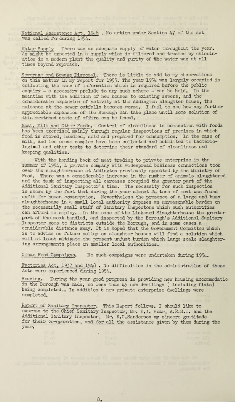 National Assostance Act, 1948 . No action under Section 47 of the Act was called fcr during 1954. Water Supply There was an adequate supply of water throughout the year. As might be expected in a supply which is filtered and treated by chlorin¬ ation in a modem plant the quality and purity of ifchc water was at all times beyond reproach. Sewerage and Sewage Disposal. There is little to add to my observations on this natter in my report for 1953. The year 1954 was largely occupied in collecting the mass of information which is required before the public enquiry - a necessity prelude to any such scheme - can be held. In the meantime with the addition of new houses to existing sewers, and the considerable expansion of activity at the Addington slaughter house, the nuison.ee at the sewer outfalls becomes worse. I fail to see how any further appreciable expansion of the Borough can take place until some solution of this wretched state of affirs can be found. Meat, Milk and Other Foods. Control of cleanliness in connection with foods has been exercised mainly through regular inspections of premises in which food is stored, handled, sold and prepared for consumption. In the case of milk, and ice cream samples have been collected and submitted to bacterio¬ logical and other tests to determine their standard of oleanlines3 and keeping qualities. With the handing back of meat trading to private enterprise in the summer of 1954, a private company with widespread business connections took over the slaughterhouse at Addington previously operated by the Ministry of Pood. There was a considerable increase in the number of animals slaughtered and the task of inspecting all carcases occupied the greater part of the Additional Sanitary Inspector's time. The necessity for such inspection is shown by the fact that during the year almost 24 tons of meat was found unfit for human consumption. Nevertheless the presence of a large and busy slaughterhouse in a small local authority imposes an unreasonable burden on the necessarily small staff of Sanitary Inspectors which such authorities can afford to employ. In the case of the Liskeard Slaughterhouse the greater part of the meat handled, and inspected by the Borough's Additional Sanitary Inspector goes to districts outside the Borough, and in some cases a considerable distance away. It is hoped that the Government Committee which is to advise on future policy on slaughter houses will find a solution which will at least mitigate the present unjust burden which large scale slaughter¬ ing arrangements place on smaller local authorities. Clean Food Campaigns. No such campaigns were undertaken during 1954. Factories Act, 1937 and 1948 . No difficulties in the administration of these Acts were experienced during 1954. Housing. During the year good progress in providing new housing accommodatic in the Borough was made, no less than 45 new dwellings ( including flats) being completed,. In addition 6 new private enterprise dwellings were completed. Report of Sanitary Inspector. This Report follows. I should like to express to the Chief Sanitary Inspector, Mr. E.J. Hoar, A.R.S.I. and the Additional Sanitary Inspector, Mr. R.C.Sanderson my sincere gratitude for their co-operation, and for all the assistance given by them during the year.