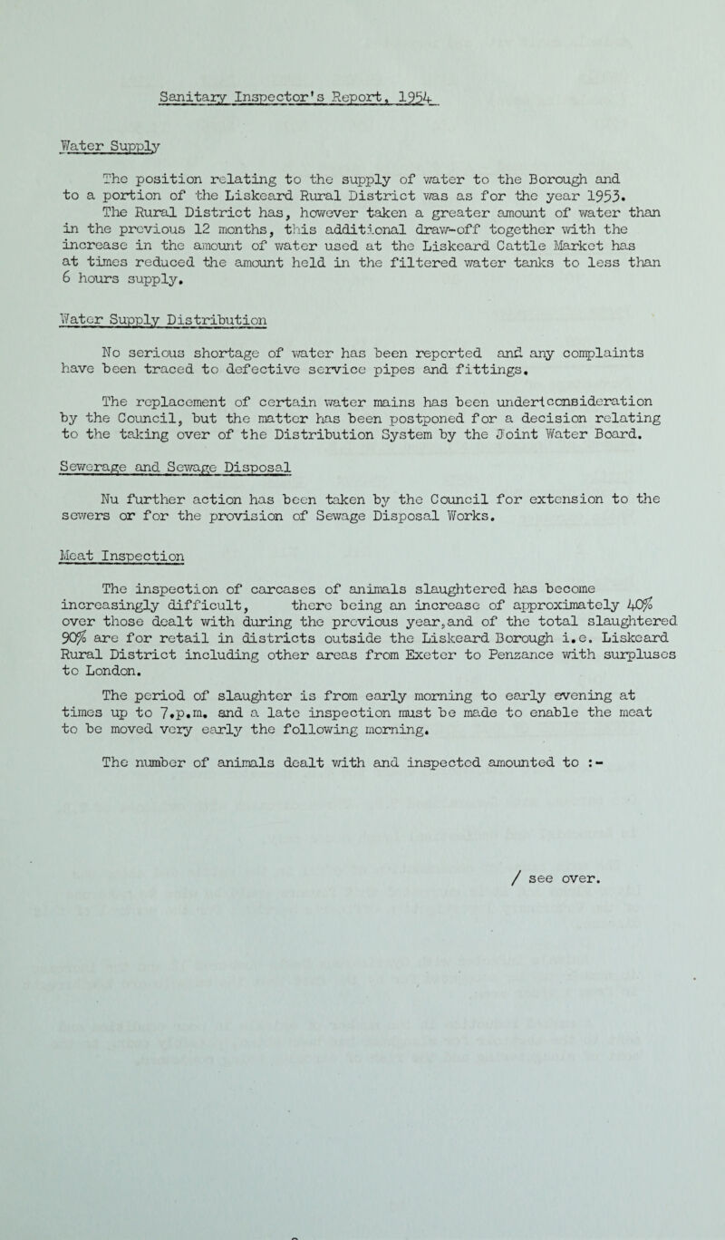 Sanitary Inspector's Report, 1954 Water Supply The position relating to the supply of water to the Borough and to a portion of the Liskeard Rural District was as for the year 1953* The Rural District has, however taken a greater amount of water than in the previous 12 months, this additional draw-off together with the increase in the amount of water used at the Liskeard Cattle Market has at times reduced the amount held in the filtered water tanks to less than 6 hours supply. Water Supply Distribution No serious shortage of water has been reported and any complaints have been traced to defective service pipes and fittings. The replacement of certain water mains has been under!consideration by the Council, but the matter has been postponed for a decision relating to the taking over of the Distribution System by the Joint Water Board. Sewerage and Sewage Disposal Nu further action has been taken by the Council for extension to the sewers or for the provision of Sewage Disposal Yforks. Meat Inspection The inspection of carcases of animals slaughtered has become increasingly difficult, there being an increase of approximately 40% over those dealt with during the previous year,and of the total slaughtered 90% are for retail in districts outside the Liskeard Borough i.e. Liskeard Rural District including other areas from Exeter to Penzance with surpluses to London. The period of slaughter is from early morning to early evening at times up to 7«p.m. and a late inspection must be made to enable the meat to be moved very early the following morning. The number of animals dealt with and inspected amounted to / see over.