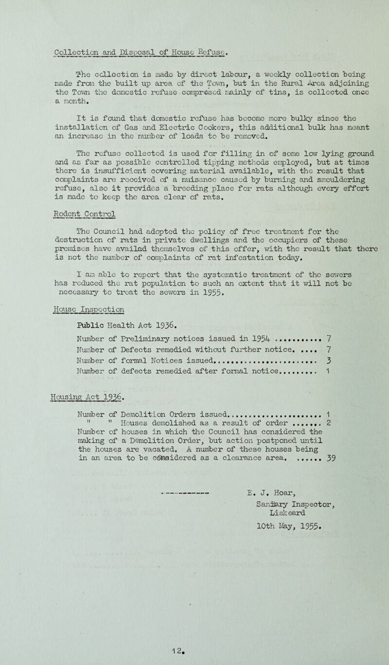 Collection and Disposal of House Refuse. T-'he collection is made by direct labour, a weekly collection being made from the built up area of the Town, but in the Rural Area adjoining the Town the domestic refuse comprised mainly of tins, is collected once a month. It is found that domestic refuse has become more bulky since the installation of Gas and Electric Cookers, this additional bulk has meant an increase in the number of loads to be removed. The refuse collected is used for filling in of some low lying ground and as far as possible controlled tipping methods employed, but at times there is insufficient covering material available, with the result that complaints are received of a nuisance caused by burning and smouldering refuse, also it provides a breeding place for rats although every effort is made to keep the area clear of rats. Rodent Control The Council had adopted the policy of free treatment for the destruction of rats in private dwellings and the occupiers of these premises have availed themselves of this offer, with the result that there is not the number of complaints of rat infestation today. I am able to report that the systematic treatment of the sewers has reduced the rat population to such an extent that it will not be necessary to treat the sewers in 1955. House Inspection Public Health Act 1936. Number of Preliminary notices issued in 1954 ..7 Number of Defects remedied without further notice. 7 Number of formal Notices issued..... 3 Number of defects remedied after formal notice..... 1 Housing Act 1936. Number of Demolition Orders issued... 1   Houses demolished as a result of order.. 2 Number of houses in which the Council has considered the making of a Demolition Order, but action postponed until the houses are vacated. A number of these houses being in an area to be considered as a clearance area.39 E. J. Hoar, Sanitary Inspector, Lisle eard 10th May, 1955.