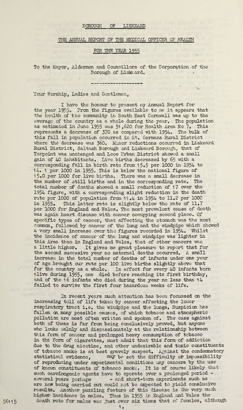 THE ANNUAL REPORT OF THE MEDICAL OFFICER OF HEALTH FOR THE YEAR 1955 To the Mayor, Aldermen and Councillors of the Corporation of the Borough of Lisle ard. Your Worship, Ladies and Gentlemen, I have the honour to present my Annual Report for the year 1955. From the figures available to me it appears that the health of the community in South East Cornwall was up to the average of the country as a whole during the year. The population as estimated in June 1955 was 51,620 for Health Area No 7. This represents a decrease of 370 as compared with 1954. The bulk of this fall in population occurred in St, Germans Rural District where the decrease was 3^0. Minor reductions occurred in Liskeard Rural District, Saltash Borough and Liskeard Borough, that of Torpoint was unchanged and Looe Urban District showed a small gain of 40 inhabitants. Live births decreased by 65 with a corresponding fall in birth rate from 15.5 per 1000 in 1954 to 14. 1 per 1000 in 1955. This is below the national figure of 15.0 per 1000 for live births. There was a small decrease in the number of still births and in the corresponding rate. The total number of deaths showed a small reduction of 17 over the 1954 figure, with a corresponding slight reduction in the death rate per 1000 of population from 11 .4 in 1954 to 11.2 per 1000 in 1955. This latter rate is slightly below the rate of 11.7 per'1000 for England and Wales. The most prevalent cause of death was again heart disease with cancer occupying second place. Of specific types of cancer, that affecting the stomach was the most common, followed by cancer of the lung and the windpipe which showed a very small increase over the figures recorded in 1954. Whilst the incidence of cancer of the lung and windpipe was lighter in this Area than in England and Wales, that of other cancers was a little higher. It gives me great pleasure to report that for the second succesive year no maternal deaths occurred, A small increase in the total number of deaths of infants under one year of age .brought our rate per 100 live births slightly above that for the country as a whole. In effect for every 40 infants bom alive during 1955, one died before reaching its first birthday, and of -the 1 6 infants who died during the year no less than 14 failed to survive the first four hazardous weeks of life. In recent years much attention has been focussed on the increasing toll of life taken by cancer affecting the lower respiratory tract i.e, the windpipe and the lungs. Suspicion has fallen cn many possible causes, of which tobacco and atmospheric pollution are most often written and spoken of. The case against both of these is far from being conclusively proved, but anyone who looks calmly and dispassionately at the relationship between this form of cancer and prolonged heavy consumption of tobacco in the form of cigarettes, must admit that this form of addiction due to the drug nicotine, and other undesirable and toxic constituents of tobacco smoke is at best gravely suspect. Against the condemnatory statistical evidence, may be set the difficulty oh impossibility of reproducing Tinder experimental conditions any cancers by the use of known constituents of tobacco smoke. It is of course likely that such carcinogenic agents have to operate over a prolonged period - several years perhaps - and short-term experiments such as are nor/ being carried out could not be expected to yield consluoive results. An other puzzling feature of this disease is the very much higher incidence in males. Thus in 1955 in England and Wales the death rate for males was just over six times that of females, although 56115