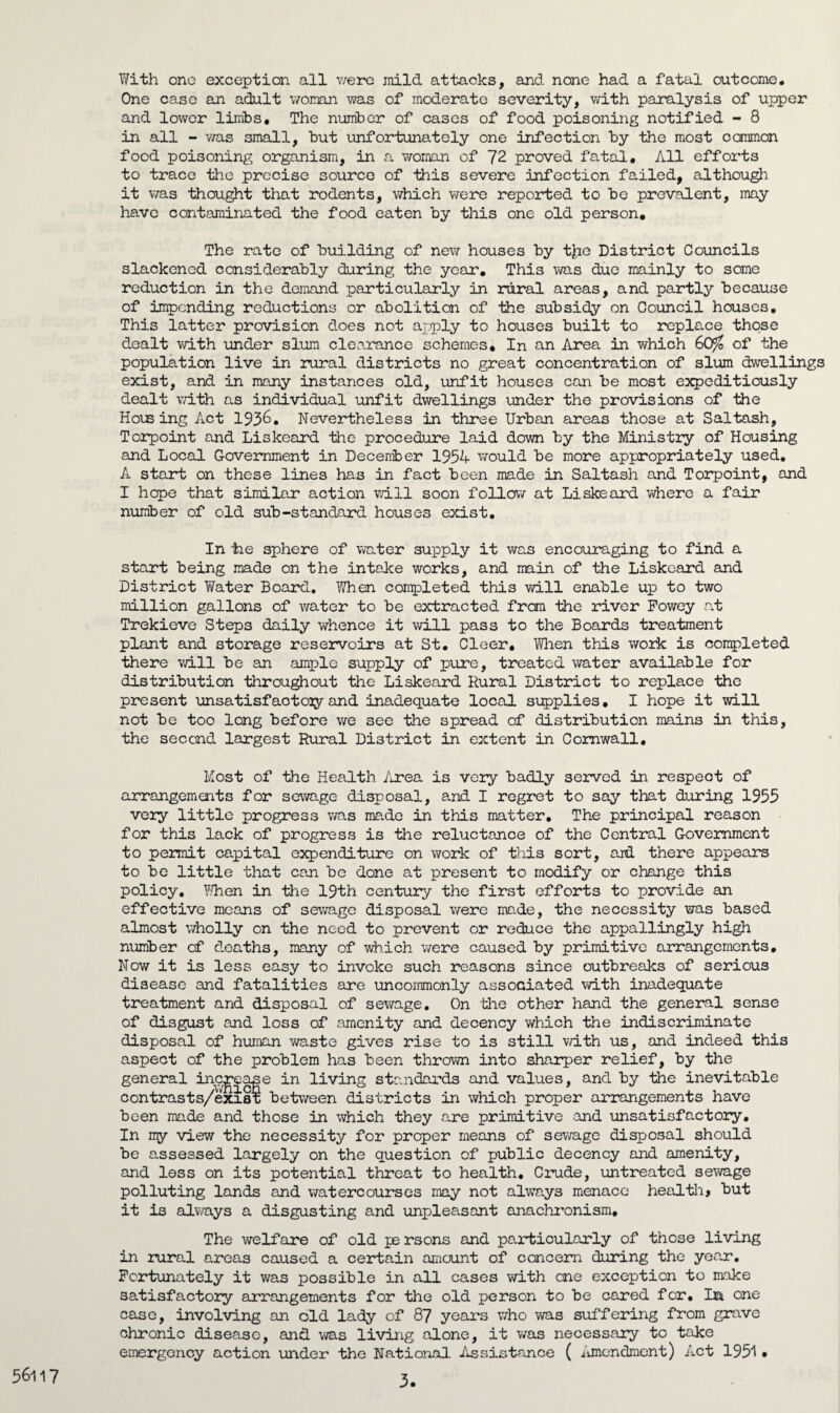 With one exception all were mild attacks, and none had a fatal outcome. One case an adult woman was of moderate severity, with paralysis of upper and lower limbs. The number of cases of food poisoning notified - 8 in all - was small, but unfortunately one infection by the most common food poisoning organism, in a woman of 72 proved fatal. All efforts to trace the precise source of this severe infection failed, although it was thought that rodents, which were reported to be prevalent, may have contaminated the food eaten by this one old person. The rate of building of new houses by t£ie District Councils slackened considerably during the year. This was due mainly to some reduction in the demand particularly in rural areas, and partly because of impending reductions or abolition of the subsidy on Council houses. This latter provision does not apply to houses built to replace those dealt with under slum clearance schemes. In an Area in which GO/0 of the population live in rural districts no great concentration of slum dwellings exist, and in many instances old, unfit houses can be most expeditiously dealt with as individual unfit dwellings under the provisions of the Housing Act 1936. Nevertheless in three Urban areas those at Saltash, Torpoint and Liskeard the procedure laid down by the Ministry of Housing and Local Government in December 1954 would be more appropriately used. A start on these lines has in fact been made in Saltash and Torpoint, and I hepe that similar action will soon follow at Liskeard where a fair number of old sub-standard houses exist. In tie sphere of water supply it was encouraging to find a start being made on the intake works, and main of the Liskeard and District YiTater Board. When completed this will enable up to two million gallons of water to be extracted from the river Powey at Trekieve Steps daily whence it will pass to the Boards treatment plant and storage reservoirs at St. Cleer. When this work is completed there will be an ample supply of pure, treated water available for distribution throughout the Liskeard Rural District to replace the present unsatisfactoiy and inadequate local supplies. I hope it will not be too long before we see the spread of distribution mains in this, the second largest Rural District in extent in Cornwall, Most of the Health Area is very badly served in respect of arrangements for sewage disposal, and I regret to say that during 1955 very little progress was made in this matter. The principal reason for this lack of progress is the reluctance of the Central Government to permit capital expenditure on work of this sort, aid there appears to be little that can be done at present to modify or change this policy. When in the 19th century the first efforts to provide an effective means of sewage disposal were mo.de, the necessity was based almost wholly on the need to prevent or reduce the appallingly high number of deaths, many of which were caused by primitive arrangements. Now it is less easy to invoke such reasons since outbreaks of serious disease and fatalities are uncommonly associated with inadequate treatment and disposal of sewage. On the other hand the general sense of disgust and loss of amenity and decency which the indiscriminate disposal of human waste gives rise to is still with us, and indeed this aspect of the problem has been thrown into sharper relief, by the general increase in living standards and values, and by the inevitable contrasts/exi8t between districts in which proper arrangements have been made and those in which they are primitive and unsatisfactory. In my view the necessity for proper means of sewage disposal should be assessed largely on the question of public decency and amenity, and less on its potential threat to health. Crude, untreated sewage polluting lands and watercourses may not always menace health, but it is always a disgusting and unpleasant anachronism. The welfare of old pe rsons and particularly of those living in rural areas caused a certain amount of concern during the year. Fortunately it was possible in all cases with one exception to make satisfactory arrangements for the old person to be cared for. Da one case, involving an old lady of 87 years who was suffering from grave chronic disease, and was living alone, it was necessary to take